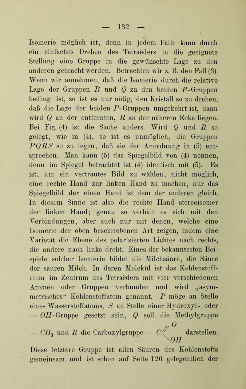 Isomerie möglich ist, denn in jedem Falle kann durch ein einfaches Drehen des Tetraeders in die geeignete Stellung eine Gruppe in die gewünschte Lage zu den anderen gebracht werden. Betrachten wir z. B. den Fall (3). Wenn wir annehmen, daß die Isomerie durch die relative Lage der Gruppen R und Q zu den beiden P-Gruppen bedingt ist, so ist es nur nötig, den Kristall so zu drehen, daß die Lage der beiden P- Gruppen umgekehrt ist, dann wird Q an der entfernten, R an der näheren Ecke liegen. Bei Fig. (4) ist die Sache anders. Wird Q und R so gelegt, wie in (4), so ist es unmöglich, die Gruppen PQRS so zu legen, daß sie der Anordnung in (5) ent- sprechen. Man kann (5) das Spiegelbild von (4) nennen, denn im Spiegel betrachtet ist (4) identisch mit (5). Es ist, um ein vertrautes Bild zu wählen, nicht möglich, eine rechte Hand zur linken Hand zu machen, nur das Spiegelbild der einen Hand ist dem der anderen gleich. In diesem Sinne ist also die rechte Hand stereoisomer der linken Hand; genau so verhält es sich mit den Verbindungen, aber auch nur mit denen, welche eine Isomerie der oben beschriebenen Art zeigen, indem eine Varietät die Ebene des polarisierten Lichtes nach rechts, die andere nach links dreht. Eines der bekanntesten Bei- spiele solcher Isomerie bildet die Milchsäure, die Säure der sauren Milch. In deren Molekül ist das Kohlenstoff- atom im Zentrum des Tetraeders mit vier verschiedenen Atomen oder Gruppen verbunden und wird „asym- metrisches“ Kohlenstoff atom genannt. P möge an Stelle eines Wasserstoffatoms, S an Stelle einer Hydroxyl- oder — OH-Gruppe gesetzt sein, Q soll die Methylgruppe //° — CHS und R die Carboxylgruppe — CP darstellen. \OH Diese letztere Gruppe ist allen Säuren des Kohlenstoffs gemeinsam und ist schon auf Seite 120 gelegentlich der