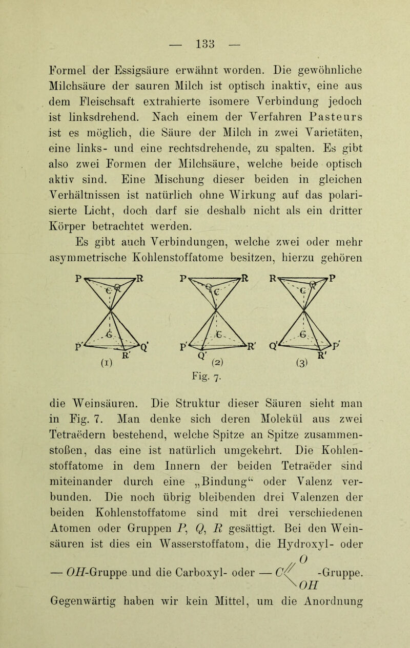 Formel der Essigsäure erwähnt worden. Die gewöhnliche Milchsäure der sauren Milch ist optisch inaktiv, eine aus dem Fleischsaft extrahierte isomere Verbindung jedoch ist linksdrehend. Nach einem der Verfahren Pasteurs ist es möglich, die Säure der Milch in zwei Varietäten, eine links- und eine rechtsdrehende, zu spalten. Es gibt also zwei Formen der Milchsäure, welche beide optisch aktiv sind. Eine Mischung dieser beiden in gleichen Verhältnissen ist natürlich ohne Wirkung auf das polari- sierte Licht, doch darf sie deshalb nicht als ein dritter Körper betrachtet werden. Es gibt auch Verbindungen, welche zwei oder mehr asymmetrische Kohlenstoffatome besitzen, hierzu gehören die Weinsäuren. Die Struktur dieser Säuren sieht man in Fig. 7. Man denke sich deren Molekül aus zwei Tetraedern bestehend, welche Spitze an Spitze Zusammen- stößen, das eine ist natürlich umgekehrt. Die Kohlen- stoffatome in dem Innern der beiden Tetraeder sind miteinander durch eine „Bindung“ oder Valenz ver- bunden. Die noch übrig bleibenden drei Valenzen der beiden Kohlenstoffatome sind mit drei verschiedenen Atomen oder Gruppen P, Q, R gesättigt. Bei den Wein- säuren ist dies ein Wasserstoffatom, die Hydroxyl- oder — OP-Gruppe und die Carboxyl- oder — C-Gruppe. \ OH Gegenwärtig haben wir kein Mittel, um die Anordnung