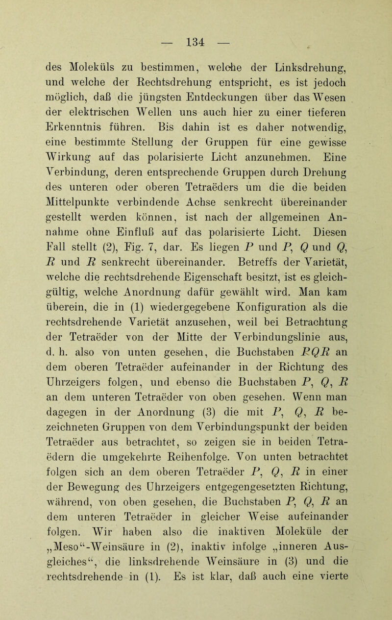 des Moleküls zu bestimmen, welche der Linksdrehung, und welche der Rechtsdrehung entspricht, es ist jedoch möglich, daß die jüngsten Entdeckungen über das Wesen der elektrischen Wellen uns auch hier zu einer tieferen Erkenntnis führen. Bis dahin ist es daher notwendig, eine bestimmte Stellung der Gruppen für eine gewisse Wirkung auf das polarisierte Licht anzunehmen. Eine Verbindung, deren entsprechende Gruppen durch Drehung des unteren oder oberen Tetraeders um die die beiden Mittelpunkte verbindende Achse senkrecht übereinander gestellt werden können, ist nach der allgemeinen An- nahme ohne Einfluß auf das polarisierte Licht. Diesen Fall stellt (2), Eig. 7, dar. Es liegen P und P, Q und Q, P und P senkrecht übereinander. Betreffs der Varietät, welche die rechtsdrehende Eigenschaft besitzt, ist es gleich- gültig, welche Anordnung dafür gewählt wird. Man kam überein, die in (1) wiedergegebene Konfiguration als die rechtsdrehende Varietät anzusehen, weil bei Betrachtung der Tetraeder von der Mitte der Verbindungslinie aus, d. h. also von unten gesehen, die Buchstaben PQR an dem oberen Tetraeder aufeinander in der Richtung des Uhrzeigers folgen, und ebenso die Buchstaben P, Q, P an dem unteren Tetraeder von oben gesehen. Wenn man dagegen in der Anordnung (3) die mit P, Q, P be- zeichnten Gruppen von dem Verbindungspunkt der beiden Tetraeder aus betrachtet, so zeigen sie in beiden Tetra- edern die umgekehrte Reihenfolge. Von unten betrachtet folgen sich an dem oberen Tetraeder P, 0, P in einer der Bewegung des Uhrzeigers entgegengesetzten Richtung, während, von oben gesehen, die Buchstaben P, Q, P an dem unteren Tetraeder in gleicher Weise aufeinander folgen. Wir haben also die inaktiven Moleküle der „Meso“-Weinsäure in (2), inaktiv infolge „inneren Aus- gleiches“, die linksdrehende Weinsäure in (3) und die rechtsdrehende in (1). Es ist klar, daß auch eine vierte
