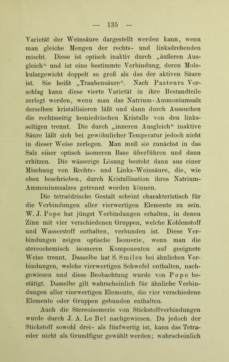 Varietät der Weinsäure dargestellt werden kann, wenn man gleiche Mengen der rechts- und linksdrehenden mischt. Diese ist optisch inaktiv durch „äußeren Aus- gleich“ und ist eine bestimmte Verbindung, deren Mole- kulargewicht doppelt so groß als das der aktiven Säure ist. Sie heißt „Traubensäure“. Nach Pasteurs Vor- schlag kann diese vierte Varietät in ihre Bestandteile zerlegt werden, wenn man das Natrium-Ammoniumsalz derselben kristallisieren läßt und dann durch Aussuchen die rechtsseitig hemiedrischen Kristalle von den links- seitigen trennt. Die durch „inneren Ausgleich“ inaktive Säure läßt sich bei gewöhnlicher Temperatur jedoch nicht in dieser Weise zerlegen. Man muß sie zunächst in das Salz einer optisch isomeren Base überführen und dann erhitzen. Die wässerige Lösung besteht dann aus einer Mischung von Kechts- und Links-Weinsäure, die, wie oben beschrieben, durch Kristallisation ihres Natrium- Ammoniumsalzes getrennt werden können. Die tetraedrische Gestalt scheint charakteristisch für die Verbindungen aller vierwertigen Elemente zu sein. W. J. Pope hat jüngst Verbindungen erhalten, in denen Zinn mit vier verschiedenen Gruppen, welche Kohlenstoff und Wasserstoff enthalten, verbunden ist. Diese Ver- bindungen zeigen optische Isomerie, wenn man die stereochemisch isomeren Komponenten auf geeignete Weise trennt. Dasselbe hat S. Smiles bei ähnlichen Ver- bindungen, welche vierwertigen Schwefel enthalten, nach- gewiesen und diese Beobachtung wurde von Pope be- stätigt. Dasselbe gilt wahrscheinlich für ähnliche Verbin- dungen aller vierwertigen Elemente, die vier verschiedene Elemente oder Gruppen gebunden enthalten. Auch die Stereoisomerie von Stickstoff verbind ungen wurde durch J. A. Le Bel nachgewiesen. Da jedoch der Stickstoff sowohl drei- als fünf wertig ist, kann das Tetra- eder nicht als Grundfigur gewählt werden; wahrscheinlich