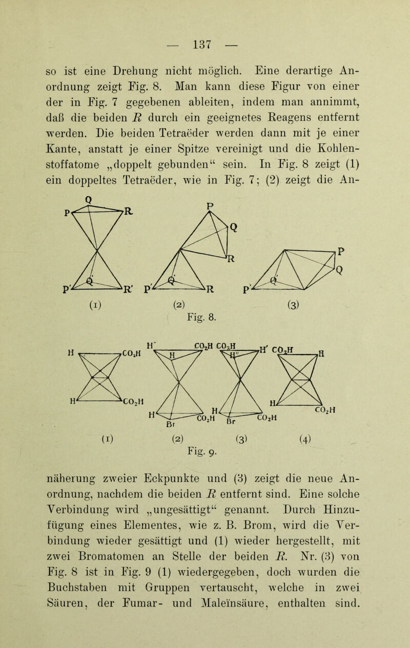 so ist eine Drehung nicht möglich. Eine derartige An- ordnung zeigt Fig. 8. Man kann diese Figur von einer der in Fig. 7 gegebenen ableiten, indem man annimmt, daß die beiden B durch ein geeignetes Reagens entfernt werden. Die beiden Tetraeder werden dann mit je einer Kante, anstatt je einer Spitze vereinigt und die Kohlen- stoffatome „doppelt gebunden“ sein. In Fig. 8 zeigt (1) ein doppeltes Tetraeder, wie in Fig. 7; (2). zeigt die An- Fig. 8. näherung zweier Eckpunkte und (3) zeigt die neue An- ordnung, nachdem die beiden B entfernt sind. Eine solche Verbindung wird „ungesättigt“ genannt. Durch Hinzu- fügung eines Elementes, wie z. B. Brom, wird die Ver- bindung wieder gesättigt und (1) wieder hergestellt, mit zwei Bromatomen an Stelle der beiden B. Kr. (3) von Fig. 8 ist in Fig. 9 (1) wiedergegeben, doch wurden die Buchstaben mit Gruppen vertauscht, welche in zwei Säuren, der Fumar- und Maleinsäure, enthalten sind.