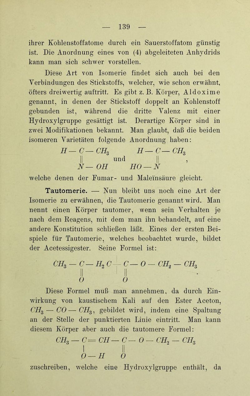 ihrer Kohlenstoffatome durch ein Sauerstoffatom günstig ist. Die Anordnung eines von (4) abgeleiteten Anhydrids kann man sich schwer vorstellen. Diese Art von Isomerie findet sich auch bei den Verbindungen des Stickstoffs, welcher, wie schon erwähnt, öfters dreiwertig auftritt. Es gibt z. B. Körper, Aldoxime genannt, in denen der Stickstoff doppelt an Kohlenstoff gebunden ist, während die dritte Valenz mit einer Hydroxylgruppe gesättigt ist. Derartige Körper sind in zwei Modifikationen bekannt. Man glaubt, daß die beiden isomeren Varietäten folgende Anordnung haben: H — C — CH3 H—C—CH3 und || , N—OH HO — N welche denen der Fumar- und Maleinsäure gleicht. Tautomerie. — Nun bleibt uns noch eine Art der Isomerie zu erwähnen, die Tautomerie genannt wird. Man nennt einen Körper tautomer, wenn sein Verhalten je nach dem Reagens, mit dem man ihn behandelt, auf eine andere Konstitution schließen läßt. Eines der ersten Bei- spiele für Tautomerie, welches beobachtet wurde, bildet der Acetessigester. Seine Formel ist: CH3 — C— H2 C— C — 0—CH2 — ch3 0 0 Diese Formel muß man annehmen, da durch Ein- wirkung von kaustischem Kali auf den Ester Aceton, CH3— CO—Cffg, gebildet wird, indem eine Spaltung an der Stelle der punktierten Linie eintritt. Man kann diesem Körper aber auch die tautomere Formel: CH3 — C = CH— C— 0 — CH2 — CH3 i ii O—H 0 zuschreiben, welche eine Hydroxylgruppe enthält, da