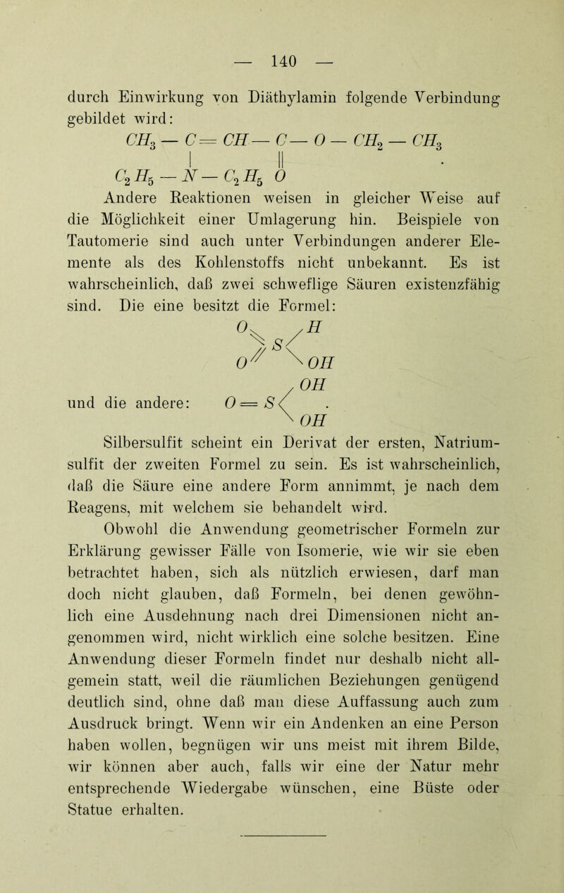 durch Einwirkung von Diäthylamin folgende Verbindung gebildet wird: CHb — C= CH— C— 0—CH2 — chs c2h6-n-c2h, 0 Andere Reaktionen weisen in gleicher Weise auf die Möglichkeit einer Umlagerung hin. Beispiele von Tautomerie sind auch unter Verbindungen anderer Ele- mente als des Kohlenstoffs nicht unbekannt. Es ist wahrscheinlich, daß zwei schweflige Säuren existenzfähig sind. Die eine besitzt die Formel: /H \ s/ 0/y/ OH . OH und die andere: O—SS \ OH Silbersulfit scheint ein Derivat der ersten, Natrium- sulfit der zweiten Formel zu sein. Es ist wahrscheinlich, daß die Säure eine andere Form annimmt, je nach dem Reagens, mit welchem sie behandelt wird. Obwohl die Anwendung geometrischer Formeln zur Erklärung gewisser Fälle von Isomerie, wie wir sie eben betrachtet haben, sich als nützlich erwiesen, darf man doch nicht glauben, daß Formeln, bei denen gewöhn- lich eine Ausdehnung nach drei Dimensionen nicht an- genommen wird, nicht wirklich eine solche besitzen. Eine Anwendung dieser Formeln findet nur deshalb nicht all- gemein statt, weil die räumlichen Beziehungen genügend deutlich sind, ohne daß man diese Auffassung auch zum Ausdruck bringt. Wenn wir ein Andenken an eine Person haben wollen, begnügen wir uns meist mit ihrem Bilde, wir können aber auch, falls wir eine der Natur mehr entsprechende Wiedergabe wünschen, eine Büste oder Statue erhalten.