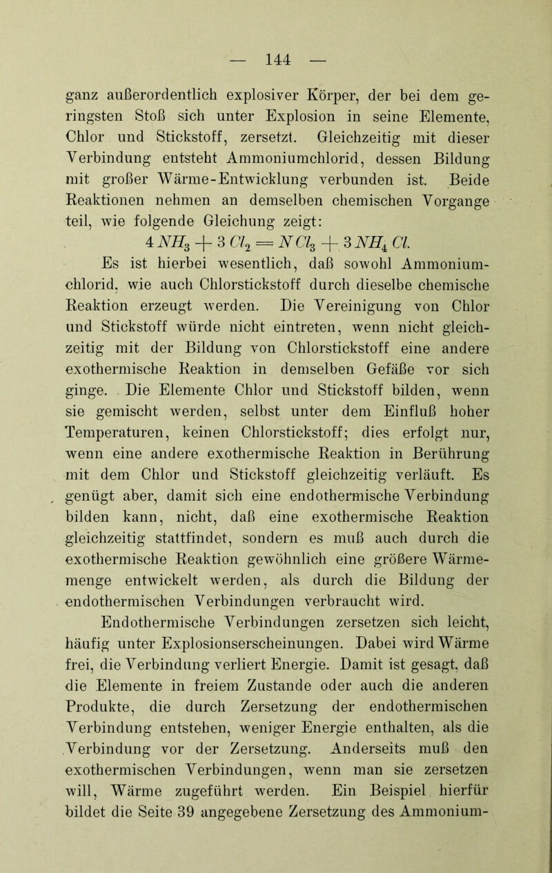 ganz außerordentlich explosiver Körper, der bei dem ge- ringsten Stoß sich unter Explosion in seine Elemente, Chlor und Stickstoff, zersetzt. Gleichzeitig mit dieser Verbindung entsteht Ammoniumchlorid, dessen Bildung mit großer Wärme-Entwicklung verbunden ist. Beide Reaktionen nehmen an demselben chemischen Vorgänge teil, wie folgende Gleichung zeigt: 4 NHS + 3 Cl2 = NCls + SNHi CI Es ist hierbei wesentlich, daß sowohl Ammonium- chlorid, wie auch Chlorstickstoff durch dieselbe chemische Reaktion erzeugt werden. Die Vereinigung von Chlor und Stickstoff würde nicht eintreten, wenn nicht gleich- zeitig mit der Bildung von Chlorstickstoff eine andere exothermische Reaktion in demselben Gefäße vor sich ginge. Die Elemente Chlor und Stickstoff bilden, wenn sie gemischt werden, selbst unter dem Einfluß hoher Temperaturen, keinen Chlorstickstoff; dies erfolgt nur, wenn eine andere exothermische Reaktion in Berührung mit dem Chlor und Stickstoff gleichzeitig verläuft. Es genügt aber, damit sich eine endothermische Verbindung bilden kann, nicht, daß eine exothermische Reaktion gleichzeitig stattfindet, sondern es muß auch durch die exothermische Reaktion gewöhnlich eine größere Wärme- menge entwickelt werden, als durch die Bildung der endothermischen Verbindungen verbraucht wird. Endothermische Verbindungen zersetzen sich leicht, häufig unter Explosionserscheinungen. Dabei wird Wärme frei, die Verbindung verliert Energie. Damit ist gesagt, daß die Elemente in freiem Zustande oder auch die anderen Produkte, die durch Zersetzung der endothermischen Verbindung entstehen, weniger Energie enthalten, als die Verbindung vor der Zersetzung. Anderseits muß den exothermischen Verbindungen, wenn man sie zersetzen will, Wärme zugeführt werden. Ein Beispiel hierfür bildet die Seite 39 angegebene Zersetzung des Ammonium-