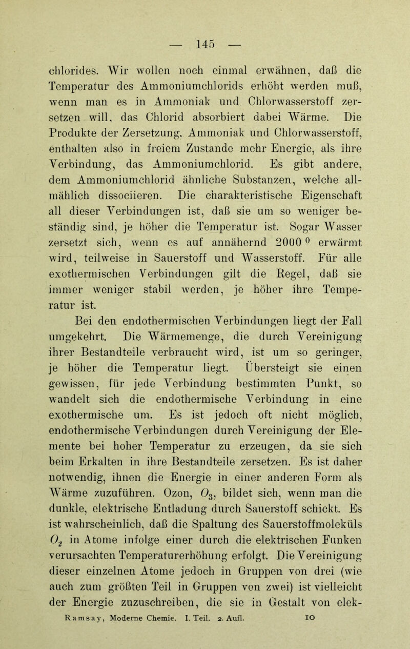 chlorides. Wir wollen noch einmal erwähnen, daß die Temperatur des Ammoniumchlorids erhöht werden muß, wenn man es in Ammoniak und Chlorwasserstoff zer- setzen will, das Chlorid absorbiert dabei Wärme. Die Produkte der Zersetzung, Ammoniak und Chlorwasserstoff, enthalten also in freiem Zustande mehr Energie, als ihre Verbindung, das Ammoniumchlorid. Es gibt andere, dem Ammoniumchlorid ähnliche Substanzen, welche all- mählich dissociieren. Die charakteristische Eigenschaft all dieser Verbindungen ist, daß sie um so weniger be- ständig sind, je höher die Temperatur ist. Sogar Wasser zersetzt sich, wenn es auf annähernd 2000 ° erwärmt wird, teilweise in Sauerstoff und Wasserstoff. Für alle exothermischen Verbindungen gilt die Pegel, daß sie immer weniger stabil werden, je höher ihre Tempe- ratur ist. Bei den endothermischen Verbindungen liegt der Fall umgekehrt. Die Wärmemenge, die durch Vereinigung ihrer Bestandteile verbraucht wird, ist um so geringer, je höher die Temperatur liegt. Übersteigt sie einen gewissen, für jede Verbindung bestimmten Punkt, so wandelt sich die endothermische Verbindung in eine exothermische um. Es ist jedoch oft nicht möglich, endothermische Verbindungen durch Vereinigung der Ele- mente bei hoher Temperatur zu erzeugen, da sie sich beim Erkalten in ihre Bestandteile zersetzen. Es ist daher notwendig, ihnen die Energie in einer anderen Form als Wärme zuzuführen. Ozon, 03, bildet sich, wenn man die dunkle, elektrische Entladung durch Sauerstoff schickt. Es ist wahrscheinlich, daß die Spaltung des Sauerstoffmoleküls 02 in Atome infolge einer durch die elektrischen Funken verursachten Temperaturerhöhung erfolgt. Die Vereinigung dieser einzelnen Atome jedoch in Gruppen von drei (wie auch zum größten Teil in Gruppen von zwei) ist vielleicht der Energie zuzuschreiben, die sie in Gestalt von elek- Ramsay, Moderne Chemie. I. Teil. 2. Aufl. IO