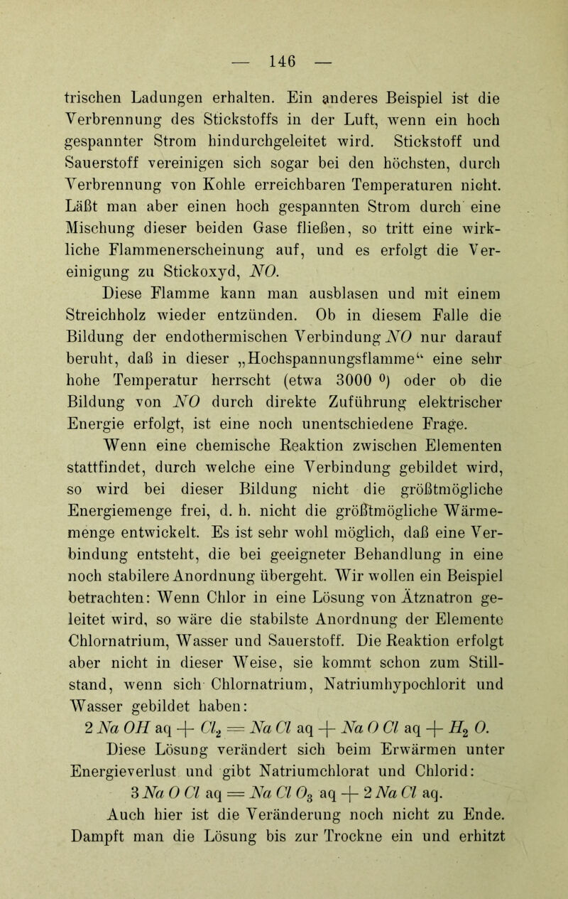 frischen Ladungen erhalten. Ein anderes Beispiel ist die Verbrennung des Stickstoffs in der Luft, wenn ein hoch gespannter Strom hindurchgeleitet wird. Stickstoff und Sauerstoff vereinigen sich sogar bei den höchsten, durch Verbrennung von Kohle erreichbaren Temperaturen nicht. Läßt man aber einen hoch gespannten Strom durch eine Mischung dieser beiden Gase fließen, so tritt eine wirk- liche Flammenerscheinung auf, und es erfolgt die Ver- einigung zu Stickoxyd, NO. Diese Flamme kann man ausblasen und mit einem Streichholz wieder entzünden. Ob in diesem Falle die Bildung der endothermischen Verbindung NO nur darauf beruht, daß in dieser „ Hochspannungsflamme u eine sehr hohe Temperatur herrscht (etwa 3000 °) oder ob die Bildung von NO durch direkte Zuführung elektrischer Energie erfolgt, ist eine noch unentschiedene Frage. Wenn eine chemische Reaktion zwischen Elementen stattfindet, durch welche eine Verbindung gebildet wird, so wird bei dieser Bildung nicht die größtmögliche Energiemenge frei, d. h. nicht die größtmögliche Wärme- menge entwickelt. Es ist sehr wohl möglich, daß eine Ver- bindung entsteht, die bei geeigneter Behandlung in eine noch stabilere Anordnung übergeht. Wir wollen ein Beispiel betrachten: Wenn Chlor in eine Lösung von Ätznatron ge- leitet wird, so wäre die stabilste Anordnung der Elemente Chlornatrium, Wasser und Sauerstoff. Die Reaktion erfolgt aber nicht in dieser Weise, sie kommt schon zum Still- stand, wenn sich Chlornatrium, Natriumhypochlorit und Wasser gebildet haben: 2 Na OH aq -[- Glt — Na CI aq -|- Na 0 CI aq -f- H2 0. Diese Lösung verändert sich beim Erwärmen unter Energieverlust und gibt Natriumchlorat und Chlorid: 3Na 0 CI aq == Na CI Os aq -f 2 Na CI aq. Auch hier ist die Veränderung noch nicht zu Ende. Dampft man die Lösung bis zur Trockne ein und erhitzt