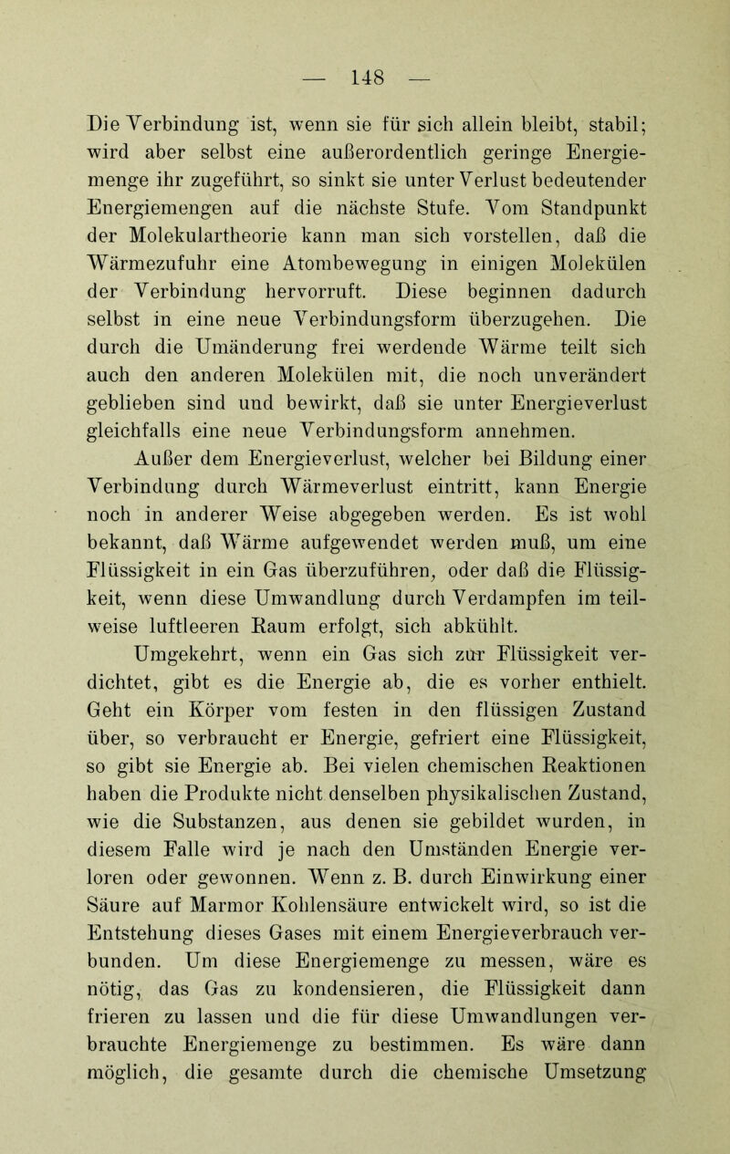 Die Verbindung ist, wenn sie für sich allein bleibt, stabil; wird aber selbst eine außerordentlich geringe Energie- menge ihr zugeführt, so sinkt sie unter Verlust bedeutender Energiemengen auf die nächste Stufe. Vom Standpunkt der Molekulartheorie kann man sich vorstellen, daß die Wärmezufuhr eine Atombewegung in einigen Molekülen der Verbindung hervorruft. Diese beginnen dadurch selbst in eine neue Verbindungsform überzugehen. Die durch die Umänderung frei werdende Wärme teilt sich auch den anderen Molekülen mit, die noch unverändert geblieben sind und bewirkt, daß sie unter Energieverlust gleichfalls eine neue Verbindungsform annehmen. Außer dem Energieverlust, welcher bei Bildung einer Verbindung durch Wärmeverlust eintritt, kann Energie noch in anderer Weise abgegeben werden. Es ist wohl bekannt, daß Wärme aufgewendet werden muß, um eine Flüssigkeit in ein Gas überzuführen, oder daß die Flüssig- keit, wenn diese Umwandlung durch Verdampfen im teil- weise luftleeren Raum erfolgt, sich abkühlt. Umgekehrt, wenn ein Gas sich zur Flüssigkeit ver- dichtet, gibt es die Energie ab, die es vorher enthielt. Geht ein Körper vom festen in den flüssigen Zustand über, so verbraucht er Energie, gefriert eine Flüssigkeit, so gibt sie Energie ab. Bei vielen chemischen Reaktionen haben die Produkte nicht denselben physikalischen Zustand, wie die Substanzen, aus denen sie gebildet wurden, in diesem Falle wird je nach den Umständen Energie ver- loren oder gewonnen. Wenn z. B. durch Einwirkung einer Säure auf Marmor Kohlensäure entwickelt wird, so ist die Entstehung dieses Gases mit einem Energieverbrauch ver- bunden. Um diese Energiemenge zu messen, wäre es nötig, das Gas zu kondensieren, die Flüssigkeit dann frieren zu lassen und die für diese Umwandlungen ver- brauchte Energiemenge zu bestimmen. Es wäre dann möglich, die gesamte durch die chemische Umsetzung