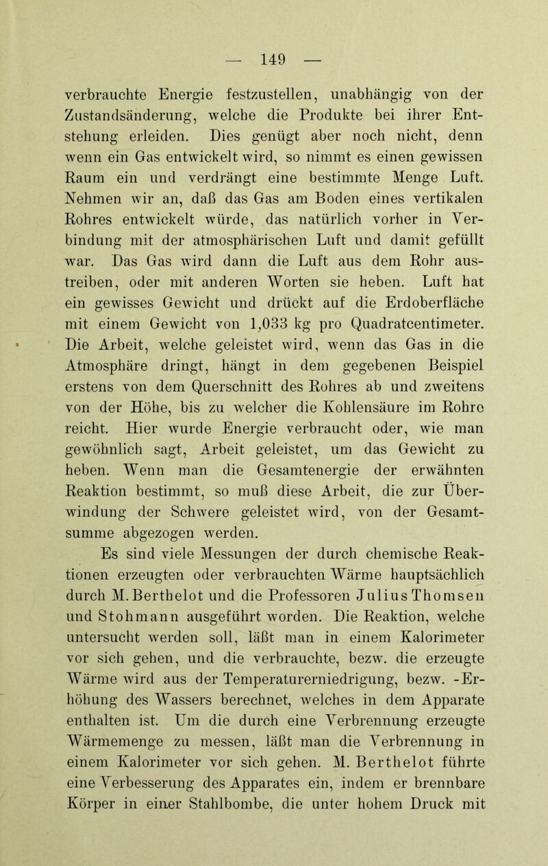verbrauchte Energie festzustellen, unabhängig von der Zustandsänderung, welche die Produkte bei ihrer Ent- stehung erleiden. Dies genügt aber noch nicht, denn wenn ein Gas entwickelt wird, so nimmt es einen gewissen Raum ein und verdrängt eine bestimmte Menge Luft Nehmen wir an, daß das Gas am Boden eines vertikalen Rohres entwickelt würde, das natürlich vorher in Ver- bindung mit der atmosphärischen Luft und damit gefüllt war. Das Gas wird dann die Luft aus dem Rohr aus- treiben, oder mit anderen Worten sie heben. Luft hat ein gewisses Gewicht und drückt auf die Erdoberfläche mit einem Gewicht von 1,033 kg pro Quadratcentimeter. Die Arbeit, welche geleistet wird, wenn das Gas in die Atmosphäre dringt, hängt in dem gegebenen Beispiel erstens von dem Querschnitt des Rohres ab und zweitens von der Höhe, bis zu welcher die Kohlensäure im Rohre reicht. Hier wurde Energie verbraucht oder, wie man gewöhnlich sagt, Arbeit geleistet, um das Gewicht zu heben. Wenn man die Gesamtenergie der erwähnten Reaktion bestimmt, so muß diese Arbeit, die zur Über- windung der Schwere geleistet wird, von der Gesamt- summe abgezogen werden. Es sind viele Messungen der durch chemische Reak- tionen erzeugten oder verbrauchten Wärme hauptsächlich durch M.Berthelot und die Professoren JuliusThomsen und Stohmann ausgeführt worden. Die Reaktion, welche untersucht werden soll, läßt man in einem Kalorimeter vor sich gehen, und die verbrauchte, bezw. die erzeugte Wärme wird aus der Temperaturerniedrigung, bezw. -Er- höhung des Wassers berechnet, welches in dem Apparate enthalten ist. Um die durch eine Verbrennung erzeugte Wärmemenge zu messen, läßt man die Verbrennung in einem Kalorimeter vor sich gehen. M. Berthelot führte eine Verbesserung des Apparates ein, indem er brennbare Körper in einer Stahlbombe, die unter hohem Druck mit