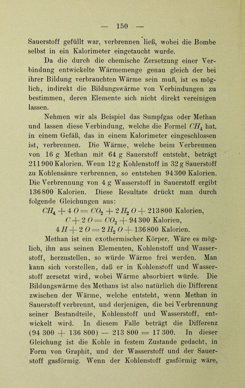 Sauerstoff gefüllt war, verbrennen ließ, wobei die Bombe selbst in ein Kalorimeter eingetaucht wurde. Da die durch die chemische Zersetzung einer Ver- bindung entwickelte Wärmemenge genau gleich der bei ihrer Bildung verbrauchten Wärme sein muß, ist es mög- lich, indirekt die Bildungswärme von Verbindungen zu bestimmen, deren Elemente sich nicht direkt vereinigen lassen. Nehmen wir als Beispiel das Sumpfgas oder Methan und lassen diese Verbindung, welche die Formel CH± hat, in einem Gefäß, das in einem Kalorimeter eingeschlossen ist, verbrennen. Die Wärme, welche beim Verbrennen von 16 g Methan mit 64 g Sauerstoff entsteht, beträgt 211900 Kalorien. Wenn 12g Kohlenstoff in 32 g Sauerstoff zu Kohlensäure verbrennen, so entstehen 94300 Kalorien. Die Verbrennung von 4 g Wasserstoff in Sauerstoff ergibt 136800 Kalorien. Diese Resultate drückt man durch folgende Gleichungen aus: + 4 O = C02 + 2 H2 O + 213B00 Kalorien, (7+20= 002 + 94 300 Kalorien, 4 H+ 2 0 = 2H2 0+ 136800 Kalorien. Methan ist ein exothermischer Körper. Wäre es mög- lich, ihn aus seinen Elementen, Kohlenstoff und. Wasser- stoff, herzustellen, so würde Wärme frei werden. Man kann sich vorstellen, daß er in Kohlenstoff und Wasser- stoff zersetzt wird, wobei Wärme absorbiert würde. Die Bildungswärme des Methans ist also natürlich die Differenz zwischen der Wärme, welche entsteht, wenn Methan in Sauerstoff verbrennt, und derjenigen, die bei Verbrennung seiner Bestandteile, Kohlenstoff und Wasserstoff, ent- wickelt wird. In diesem Falle beträgt die Differenz (94 300 -f 136 800) — 213 800 = 17 300. In dieser Gleichung ist die Kohle in festem Zustande gedacht, in Form von Graphit, und der Wasserstoff und der Sauer- stoff gasförmig. Wenn der Kohlenstoff gasförmig wäre,