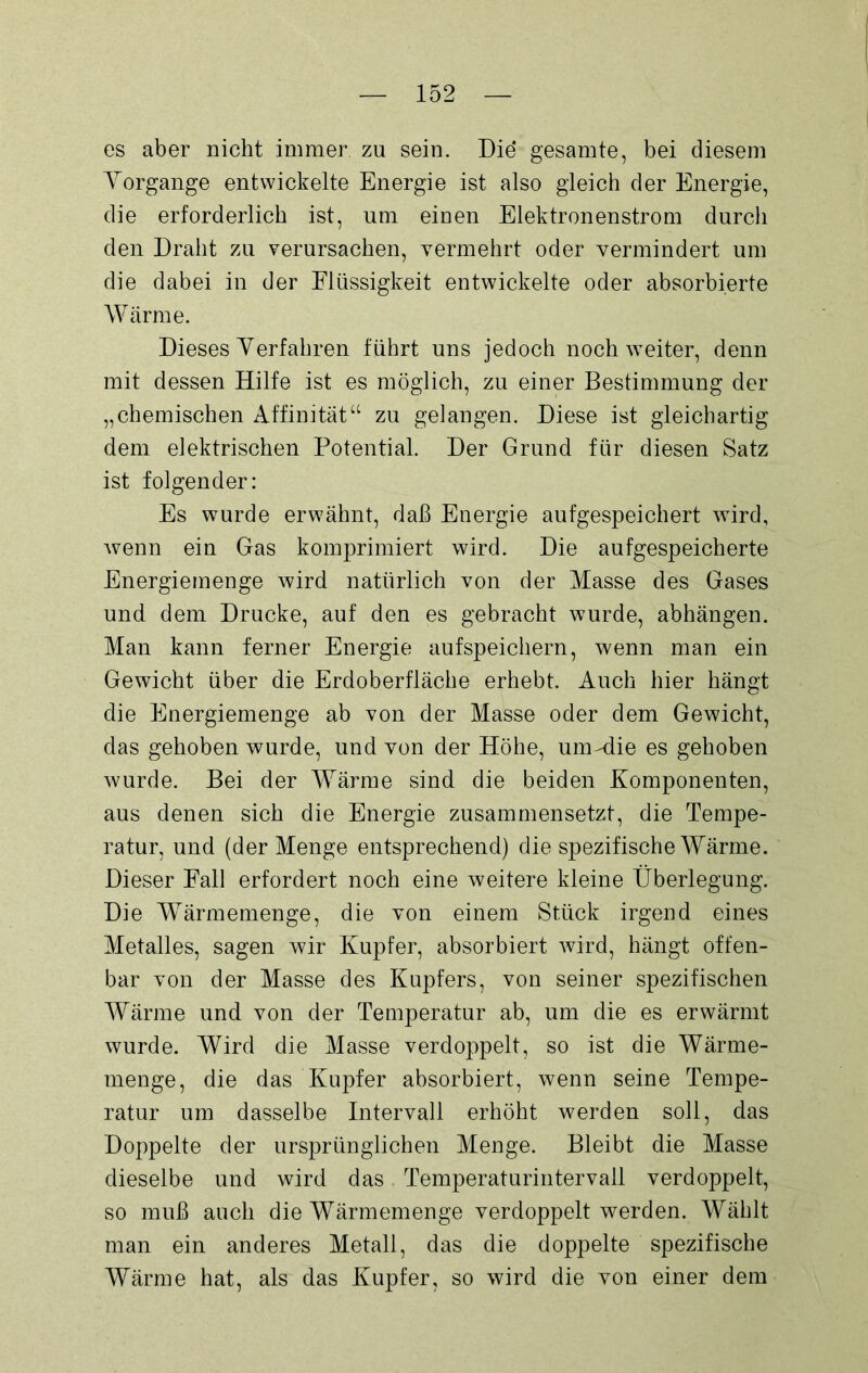 es aber nicht immer, zu sein. Die* gesamte, bei diesem Vorgänge entwickelte Energie ist also gleich der Energie, die erforderlich ist, um einen Elektronenstrom durch den Draht zu verursachen, vermehrt oder vermindert um die dabei in der Flüssigkeit entwickelte oder absorbierte Wärme. Dieses Verfahren führt uns jedoch noch weiter, denn mit dessen Hilfe ist es möglich, zu einer Bestimmung der „chemischen Affinität“ zu gelangen. Diese ist gleichartig dem elektrischen Potential. Der Grund für diesen Satz ist folgender: Es wurde erwähnt, daß Energie aufgespeichert wird, wenn ein Gas komprimiert wird. Die aufgespeicherte Energiemenge wird natürlich von der Masse des Gases und dem Drucke, auf den es gebracht wurde, abhängen. Man kann ferner Energie aufspeichern, wenn man ein Gewicht über die Erdoberfläche erhebt. Auch hier hängt die Energiemenge ab von der Masse oder dem Gewicht, das gehoben wurde, und von der Höhe, um-die es gehoben wurde. Bei der Wärme sind die beiden Komponenten, aus denen sich die Energie zusammensetzt, die Tempe- ratur, und (der Menge entsprechend) die spezifische Wärme. Dieser Fall erfordert noch eine weitere kleine Überlegung. Die Wärmemenge, die von einem Stück irgend eines Metalles, sagen wir Kupfer, absorbiert wird, hängt offen- bar von der Masse des Kupfers, von seiner spezifischen Wärme und von der Temperatur ab, um die es erwärmt wurde. Wird die Masse verdoppelt, so ist die Wärme- menge, die das Kupfer absorbiert, wenn seine Tempe- ratur um dasselbe Intervall erhöht werden soll, das Doppelte der ursprünglichen Menge. Bleibt die Masse dieselbe und wird das Temperaturintervall verdoppelt, so muß auch die Wärmemenge verdoppelt werden. Wählt man ein anderes Metall, das die doppelte spezifische Wärme hat, als das Kupfer, so wird die von einer dem