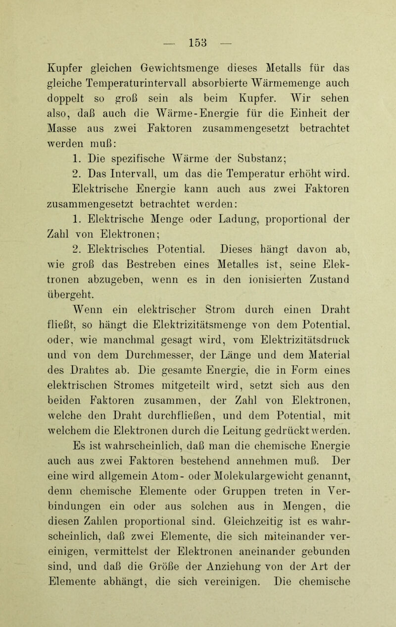 Kupfer gleichen Gewichtsmenge dieses Metalls für das gleiche Temperaturintervall absorbierte Wärmemenge auch doppelt so groß sein als beim Kupfer. Wir sehen also, daß auch die Wärme-Energie für die Einheit der Masse aus zwei Faktoren zusammengesetzt betrachtet werden muß: 1. Die spezifische Wärme der Substanz; 2. Das Intervall, um das die Temperatur erhöht wird. Elektrische Energie kann auch aus zwei Faktoren zusammengesetzt betrachtet werden: 1. Elektrische Menge oder Ladung, proportional der Zahl von Elektronen; 2. Elektrisches Potential. Dieses hängt davon ab, wie groß das Bestreben eines Metalles ist, seine Elek- tronen abzugeben, wenn es in den ionisierten Zustand übergeht. Wenn ein elektrischer Strom durch einen Draht fließt, so hängt die Elektrizitätsmenge von dem Potential, oder, wie manchmal gesagt wird, vom Elektrizitätsdruck und von dem Durchmesser, der Länge und dem Material des Drahtes ab. Die gesamte Energie, die in Form eines elektrischen Stromes mitgeteilt wird, setzt sich aus den beiden Faktoren zusammen, der Zahl von Elektronen, welche den Draht durchfließen, und dem Potential, mit welchem die Elektronen durch die Leitung gedrückt werden. Es ist wahrscheinlich, daß man die chemische Energie auch aus zwei Faktoren bestehend annehmen muß. Der eine wird allgemein Atom- oder Molekulargewicht genannt, denn chemische Elemente oder Gruppen treten in Ver- bindungen ein oder aus solchen aus in Mengen, die diesen Zahlen proportional sind. Gleichzeitig ist es wahr- scheinlich, daß zwei Elemente, die sich miteinander ver- einigen, vermittelst der Elektronen aneinander gebunden sind, und daß die Größe der Anziehung von der Art der Elemente abhängt, die sich vereinigen. Die chemische