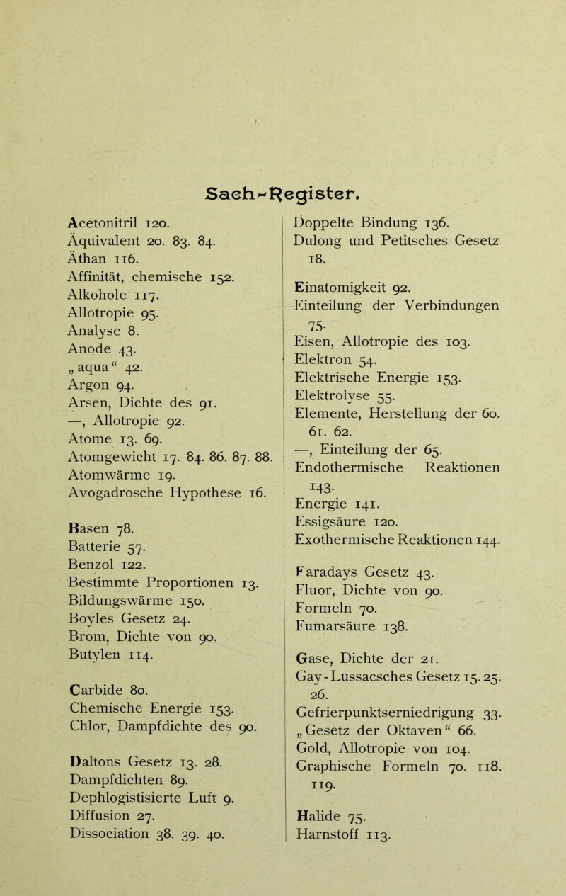 Sachregister. Acetonitril 120. Äquivalent 20. 83. 84. Äthan 116. Affinität, chemische 152. Alkohole 117. Allotropie 95. Analyse 8. Anode 43. „ aqua “ 42. Argon 94. Arsen, Dichte des 91. —, Allotropie 92. Atome 13. 69. Atomgewicht 17. 84. 86. 87. 88. Atomwärme 19. Avogadrosche Hypothese 16. Basen 78. Batterie 57. Benzol 122. Bestimmte Proportionen 13. Bildungswärme 150. Boyles Gesetz 24. Brom, Dichte von 90. Butylen 114. Carbide 80. Chemische Energie 153. Chlor, Dampfdichte des 90. Daltons Gesetz 13. 28. Dampfdichten 89. Dephlogistisierte Luft 9. Diffusion 27. Dissociation 38. 39. 40. Doppelte Bindung 136. Dulong und Petitsches Gesetz 18. Einatomigkeit 92. Einteilung der Verbindungen 75- Eisen, Allotropie des 103. Elektron 54. Elektrische Energie 153. Elektrolyse 55. Elemente, Herstellung der 60. 61. 62. —, Einteilung der 65. Endothermische Reaktionen 143- Energie 141. Essigsäure 120. Exothermische Reaktionen 144. Faradays Gesetz 43. Fluor, Dichte von 90. Formeln 70. Fumarsäure 138. Gase, Dichte der 21. Gay-Lussacsches Gesetz 15.25. 26. Gefrierpunktserniedrigung 33. „Gesetz der Oktaven“ 66. Gold, Allotropie von 104. Graphische Formeln 70. 118. 119. Halide 75. Harnstoff 113.