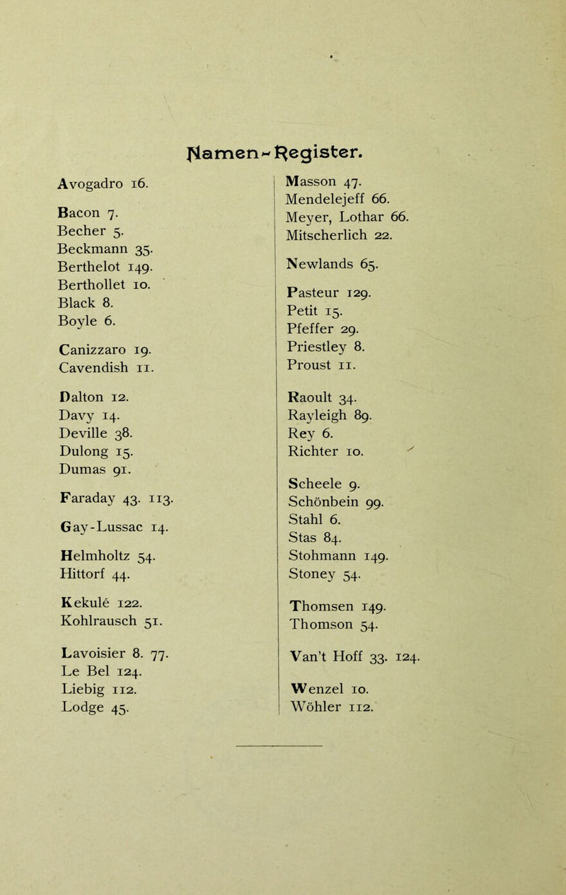 Avogadro 16. Bacon 7. Becher 5. Beckmann 35. Berthelot 149. Berthollet 10. Black 8. Boyle 6. Canizzaro 19. Cavendish 11. Dalton 12. Davy 14. Deville 38. Dulong 15. Dumas 91. Faraday 43. 113. Gay-Lussac 14. Helmholtz 54. Hittorf 44. Kekule 122. Kohlrausch 51. Lavoisier 8. 77. Le Bel 124. Liebig 112. Lodge 45. JSiamen^ Register. I Masson 47. Mendelejeff 66. Meyer, Lothar 66. Mitscherlich 22. Newlands 65. Pasteur 129. Petit 15. Pfeffer 29. Priestley 8. Proust 11. Raoult 34. Rayleigh 89. Rey 6. Richter 10. Scheele 9. Schönbein 99. Stahl 6. Stas 84. Stohmann 149. Stoney 54. Thomsen 149. Thomson 54. Van’t Hoff 33. 124. Wenzel 10. Wohler 112.