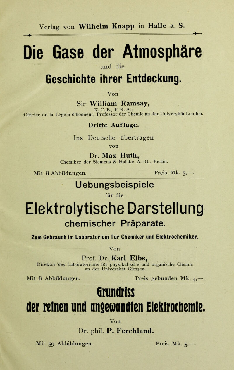 Die Gase der Atmosphäre und die Geschichte ihrer Entdeckung. Von Sir William Ramsay, K. C.B., F. R. S.; Officier de la Legion d’honneur, Professor der Chemie an der Universität London. Dritte Auflage. Ins Deutsche übertragen von Dr. Max Huth, Chemiker der Siemens & Halske A.-G., Berlin. Mit 8 Abbildungen. Preis Mk. 5,—. Uebungsbeispiele für die Elektrolytische Darstellung chemischer Präparate. Zum Gebrauch im Laboratorium für Chemiker und Elektrochemiker. Von Prof. Dr, Karl Elbs, Direktor des Laboratoriums für physikalische und organische Chemie an der Universität Giessen. Mit 8 Abbildungen. Preis gebunden Mk. 4,—. Grundriss der reinen und angewandten Elektrochemie. Von Dr. phil. P. Ferchland.