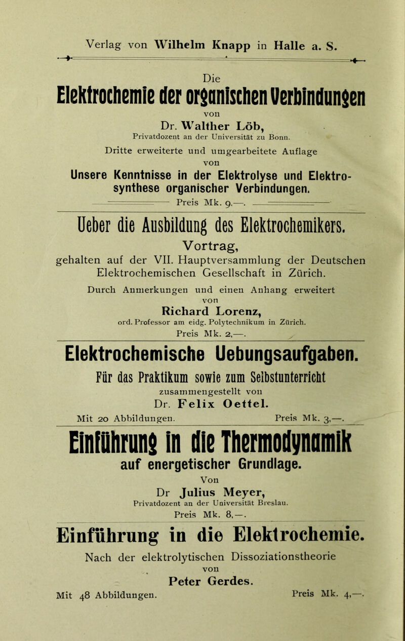 Die Elektrochemie der organischen Verbindungen von Dr. Walther Löb, Privatdozent an der Universität zu Bonn. Dritte erweiterte und umgearbeitete Auflage von Unsere Kenntnisse in der Elektrolyse und Elektro- synthese organischer Verbindungen. — — Preis Mk. 9,—. : ——• üeber die Ausbildung des Elektrochemikers. Vortrag, gehalten auf der VII. Hauptversammlung der Deutschen Elektrochemischen Gesellschaft in Zürich. Durch Anmerkungen und einen Anhang erweitert von Richard Lorenz, ord. Professor am eidg. Polytechnikum in Zürich. Preis Mk. 2,—. ^ Elektrochemische Uebungsaufgaben. Für das Praktikum sowie zum Selbstunterricht zusammengestellt von Dr. Felix Oettel. Mit 20 Abbildungen. Preis Mk. 3,—. Einführung in die Thermodynamik auf energetischer Grundlage. Von Dr Julius Meyer, Privatdozent an der Universität Breslau. Preis Mk. 8. — . Einführung in die Elektrochemie. Nach der elektrolytischen Dissoziationstheorie von Peter Gerdes.