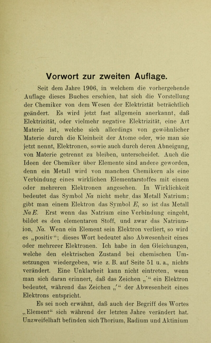 Vorwort zur zweiten Auflage. Seit dem Jahre 1906, in welchem die vorhergehende Auflage dieses Buches erschien, hat sich die Vorstellung der Chemiker von dem Wesen der Elektriztät beträchtlich geändert. Es wird jetzt fast allgemein anerkannt, daß Elektrizität, oder vielmehr negative Elektrizität, eine Art Materie ist, welche sich allerdings von gewöhnlicher Materie durch die Kleinheit der Atome oder, wie man sie jetzt nennt, Elektronen, sowie auch durch deren Abneigung, von Materie getrennt zu bleiben, unterscheidet. Auch die Ideen der Chemiker über Elemente sind andere geworden, denn ein Metall wird von manchen Chemikern als eine Verbindung eines wirklichen Elementarstoffes mit einem oder mehreren Elektronen angesehen. In Wirklichkeit bedeutet das Symbol Na nicht mehr das Metall Natrium; gibt man einem Elektron das Symbol E, so ist das Metall NaE. Erst wenn das Natrium eine Verbindung eingeht, bildet es den elementaren Stoff, und zwar das Natrium- ion, Na. Wenn ein Element sein Elektron verliert, so wird es „positiv“; dieses Wort bedeutet also Abwesenheit eines oder mehrerer Elektronen. Ich habe in den Gleichungen, welche den elektrischen Zustand bei chemischen Um- setzungen wiedergeben, wie z. B. auf Seite 51 u. a., nichts verändert. Eine Unklarheit kann nicht eintreten, wenn man sich daran erinnert, daß das Zeichen ein Elektron bedeutet, während das Zeichen der Abwesenheit eines Elektrons entspricht. Es sei noch erwähnt, daß auch der Begriff des Wortes „Element“ sich während der letzten Jahre verändert hat. Unzweifelhaft befinden sich Thorium, Radium und Aktinium