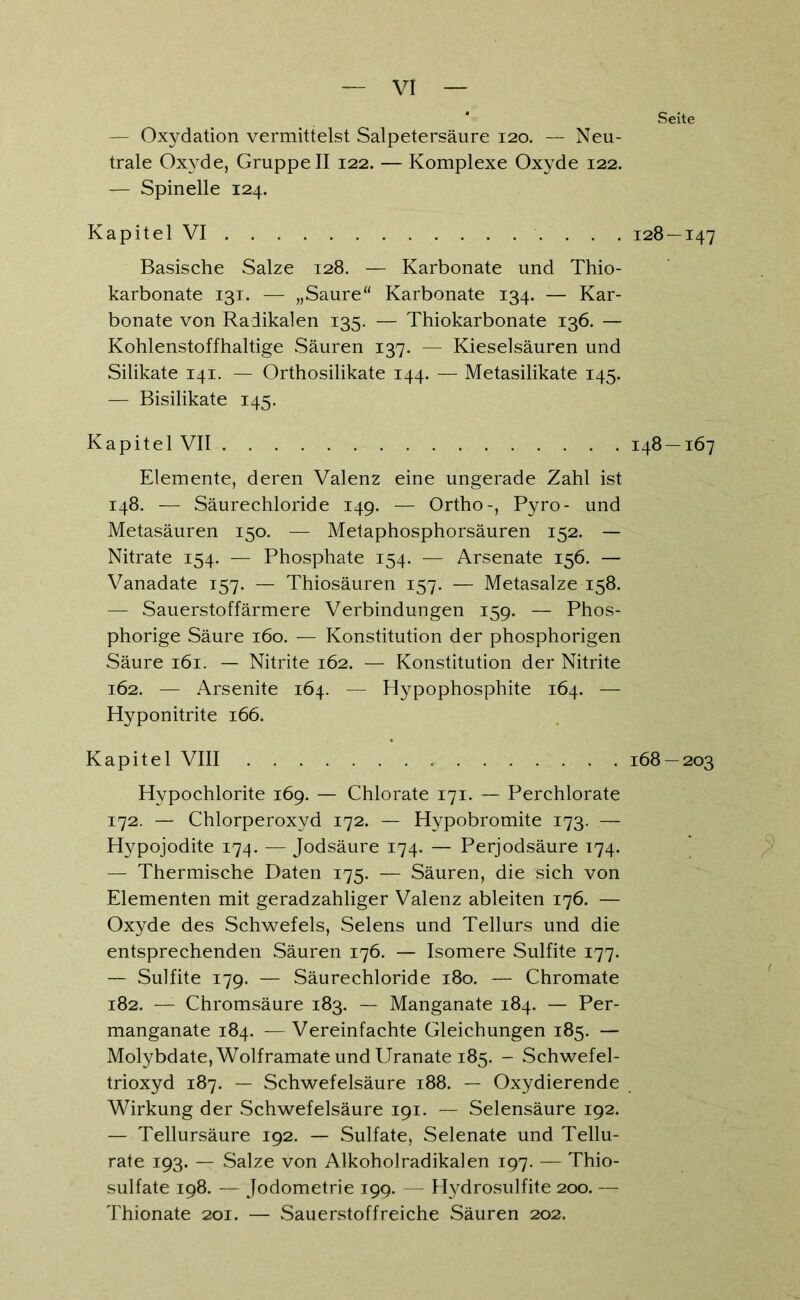 — Oxydation vermittelst Salpetersäure 120. — Neu- trale Oxyde, Gruppe II 122. — Komplexe Oxyde 122. — Spinelle 124. K a p i t e 1 VI Basische Salze 128. — Karbonate und Thio- karbonate 131. — „Saure“ Karbonate 134. — Kar- bonate von Radikalen 135. — Thiokarbonate 136. — Kohlenstoffhaltige Säuren 137. — Kieselsäuren und Silikate 141. — Orthosilikate 144. — Metasilikate 145. — Bisilikate 145. Kapitel VII Elemente, deren Valenz eine ungerade Zahl ist 148. — Säurechloride 149. — Ortho-, Pyro- und Metasäuren 150. — Metaphosphorsäuren 152. — Nitrate 154. — Phosphate 154. — Arsenate 156. — Vanadate 157. — Thiosäuren 157. — Metasalze 158. — Sauerstoffärmere Verbindungen 159. — Phos- phorige Säure 160. — Konstitution der phosphorigen Säure 161. — Nitrite 162. — Konstitution der Nitrite 162. — Arsenite 164. — Hypophosphite 164. — Hyponitrite 166. Kapitel VIII Hypochlorite 169. — Chlorate 171. — Perchlorate 172. — Chlorperoxyd 172. — Hypobromite 173. — Hypojodite 174. — Jodsäure 174. — Perjodsäure 174. — Thermische Daten 175. — Säuren, die sich von Elementen mit geradzahliger Valenz ableiten 176. — Oxyde des Schwefels, Selens und Tellurs und die entsprechenden Säuren 176. — Isomere Sulfite 177. — Sulfite 179. — Säurechloride 180. — Chromate 182. — Chromsäure 183. — Manganate 184. — Per- manganate 184. —Vereinfachte Gleichungen 185. — Molybdate, Wolframate und Uranate 185. - Schwefel- trioxyd 187. — Schwefelsäure 188. — Oxydierende Wirkung der Schwefelsäure 191. — Selensäure 192. — Tellursäure 192. — Sulfate, Selenate und Tellu- rate 193. — Salze von Alkoholradikalen 197. — Thio- sulfate 198. — Jodometrie 199. — Hydrosulfite 200. — Thionate 201. — Sauerstoffreiche Säuren 202. Seite 128 — 147 148 — 167 168 — 203 : ?