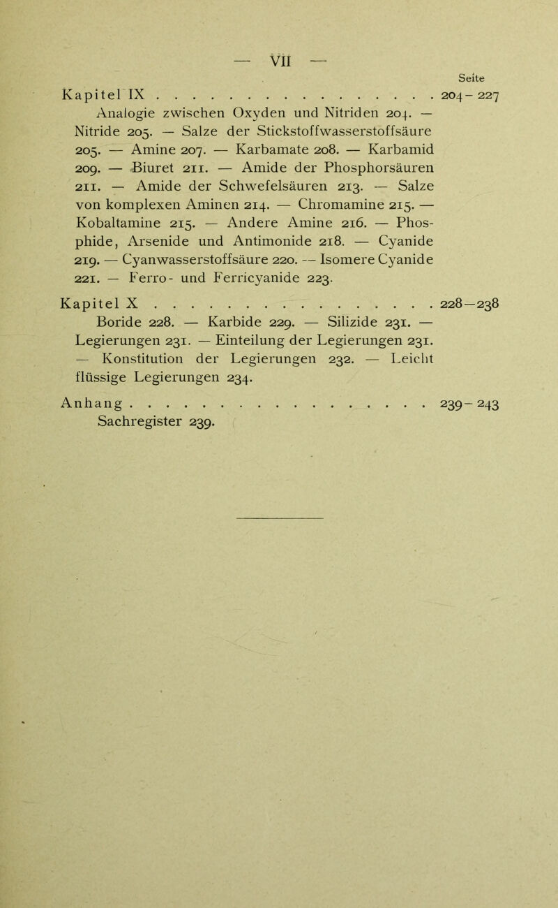 Kapitel IX Analogie zwischen Oxyden und Nitriden 204. — Nitride 205. — Salze der Stickstoffwasserstoffsäure 205. — Amine 207. — Karbamate 208. — Karbamid 209. — Biuret 211. — Amide der Phosphorsäuren 211. — Amide der Schwefelsäuren 213. — Salze von komplexen Aminen 214. — Chromamine 215. — Kobaltamine 215. — Andere Amine 216. — Phos- phide, Arsenide und Antimonide 218. — Cyanide 219. — Cyanwasserstoffsäure 220. — Isomere Cyanide 221. — Ferro- und Ferricyanide 223. Kapitel X Boride 228. — Karbide 229. — Silizide 231. — Legierungen 231. — Einteilung der Legierungen 231. — Konstitution der Legierungen 232. — Leicht flüssige Legierungen 234. Anhang Sachregister 239. Sehe 204 - 227 228 — 238 239- 243