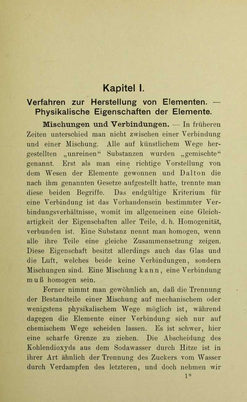 Kapitel I. Verfahren zur Herstellung von Elementen. — Physikalische Eigenschaften der Elemente. Mischungen und Verbindungen. — In früheren Zeiten unterschied man nicht zwischen einer Verbindung und einer Mischung. Alle auf künstlichem Wege her- gestellten „unreinen“ Substanzen wurden „gemischte“ genannt Erst als man eine richtige Vorstellung you dem Wesen der Elemente gewonnen und Dalton die nach ihm genannten Gesetze aufgestellt hatte, trennte man diese beiden Begriffe. Das endgültige Kriterium für eine Verbindung ist das Vorhandensein bestimmter Ver- bindungsverhältnisse, womit im allgemeinen eine Gleich- artigkeit der Eigenschaften aller Teile, d. h. Homogenität, verbunden ist. Eine Substanz nennt man homogen, wenn alle ihre Teile eine gleiche Zusammensetzung zeigen. Diese Eigenschaft besitzt allerdings auch das Glas und die Luft, welches beide keine Verbindungen, sondern Mischungen sind. Eine Mischung kann, eine Verbindung muß homogen sein. Ferner nimmt man gewöhnlich an, daß die Trennung der Bestandteile einer Mischung auf mechanischem oder wenigstens physikalischem Wege möglich ist, während dagegen die Elemente einer Verbindung sich nur auf chemischem Wege scheiden lassen. Es ist schwer, hier eine scharfe Grenze zu ziehen. Die Abscheidung des Kohlendioxyds aus dem Sodawasser durch Hitze ist in ihrer Art ähnlich der Trennung des Zuckers vom Wasser durch Verdampfen des letzteren, und doch nehmen wir