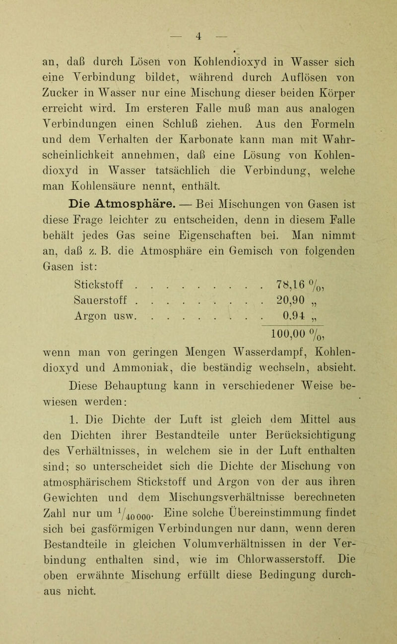 an, daß durch Lösen von Kohlendioxyd in Wasser sich eine Verbindung bildet, während durch Auflösen von Zucker in Wasser nur eine Mischung dieser beiden Körper erreicht wird. Im ersteren Falle muß man aus analogen Verbindungen einen Schluß ziehen. Aus den Formeln und dem Verhalten der Karbonate kann man mit Wahr- scheinlichkeit annehmen, daß eine Lösung von Kohlen- dioxyd in Wasser tatsächlich die Verbindung, welche man Kohlensäure nennt, enthält. Die Atmosphäre. — Bei Mischungen von Gasen ist diese Frage leichter zu entscheiden, denn in diesem Falle behält jedes Gas seine Eigenschaften bei. Man nimmt an, daß z. B. die Atmosphäre ein Gemisch von folgenden Gasen ist: wenn man von geringen Mengen Wasserdampf, Kohlen- dioxyd und Ammoniak, die beständig wechseln, absieht. Diese Behauptung kann in verschiedener Weise be- wiesen werden: 1. Die Dichte der Luft ist gleich dem Mittel aus den Dichten ihrer Bestandteile unter Berücksichtigung des Verhältnisses, in welchem sie in der Luft enthalten sind; so unterscheidet sich die Dichte der Mischung von atmosphärischem Stickstoff und Argon von der aus ihren Gewichten und dem Mischungsverhältnisse berechneten Zahl nur um V^ooo* s°lc^e Übereinstimmung findet sich bei gasförmigen Verbindungen nur dann, wenn deren Bestandteile in gleichen Volumverhältnissen in der Ver- bindung enthalten sind, wie im Chlorwasserstoff. Die oben erwähnte Mischung erfüllt diese Bedingung durch- aus nicht. Stickstoff . Sauerstoff . Argon usw. • 78,16%, 100,00 o/o,