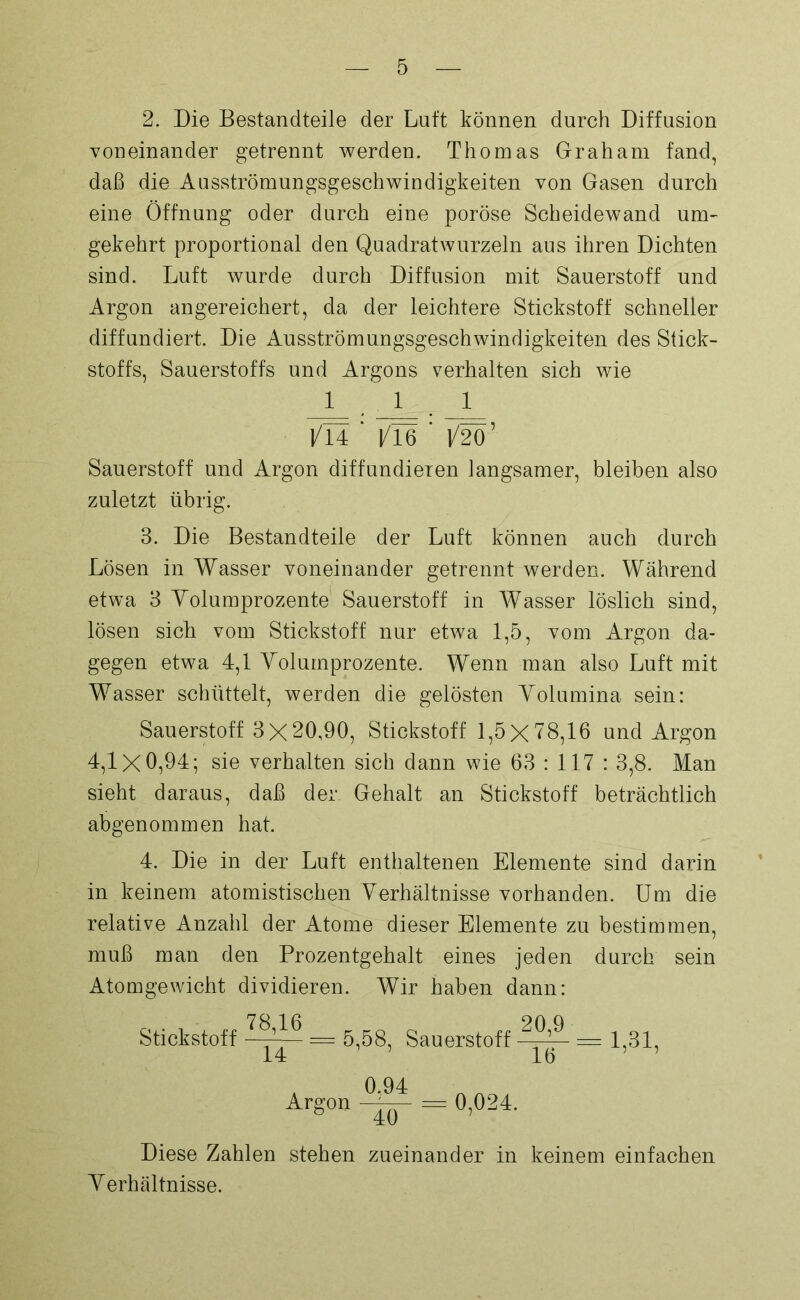 2. Die Bestandteile der Luft können durch Diffusion voneinander getrennt werden. Thomas Graham fand, daß die Ausströmungsgeschwindigkeiten von Gasen durch eine Öffnung oder durch eine poröse Scheidewand um- gekehrt proportional den Quadratwurzeln aus ihren Dichten sind. Luft wurde durch Diffusion mit Sauerstoff und Argon angereichert, da der leichtere Stickstoff schneller diffundiert. Die Ausströmungsgeschwindigkeiten des Stick- stoffs, Sauerstoffs und Argons verhalten sich wie 111 l/TI ' |/l6 ' 1/2Ö’ Sauerstoff und Argon diffundieren langsamer, bleiben also zuletzt übrig. 3. Die Bestandteile der Luft können auch durch Lösen in Wasser voneinander getrennt werden. Während etwa 3 Volumprozente Sauerstoff in Wasser löslich sind, lösen sich vom Stickstoff nur etwa 1,5, vom Argon da- gegen etwa 4,1 Volumprozente. Wenn man also Luft mit Wasser schüttelt, werden die gelösten Volumina sein: Sauerstoff 3 X 20,90, Stickstoff 1,5X78,16 und Argon 4,1x0,94; sie verhalten sich dann wie 63:117: 3,8. Man sieht daraus, daß der Gehalt an Stickstoff beträchtlich abgenommen hat. 4. Die in der Luft enthaltenen Elemente sind darin in keinem atomistischen Verhältnisse vorhanden. Um die relative Anzahl der Atome dieser Elemente zu bestimmen, muß man den Prozentgehalt eines jeden durch sein Atomgewicht dividieren. Wir haben dann: 70 1 ß on q Stickstoff —jA— = 5,58, Sauerstoff W — 1,31, 0.94 Argon = 0,024. 40 Diese Zahlen stehen zueinander in keinem einfachen Verhältnisse.