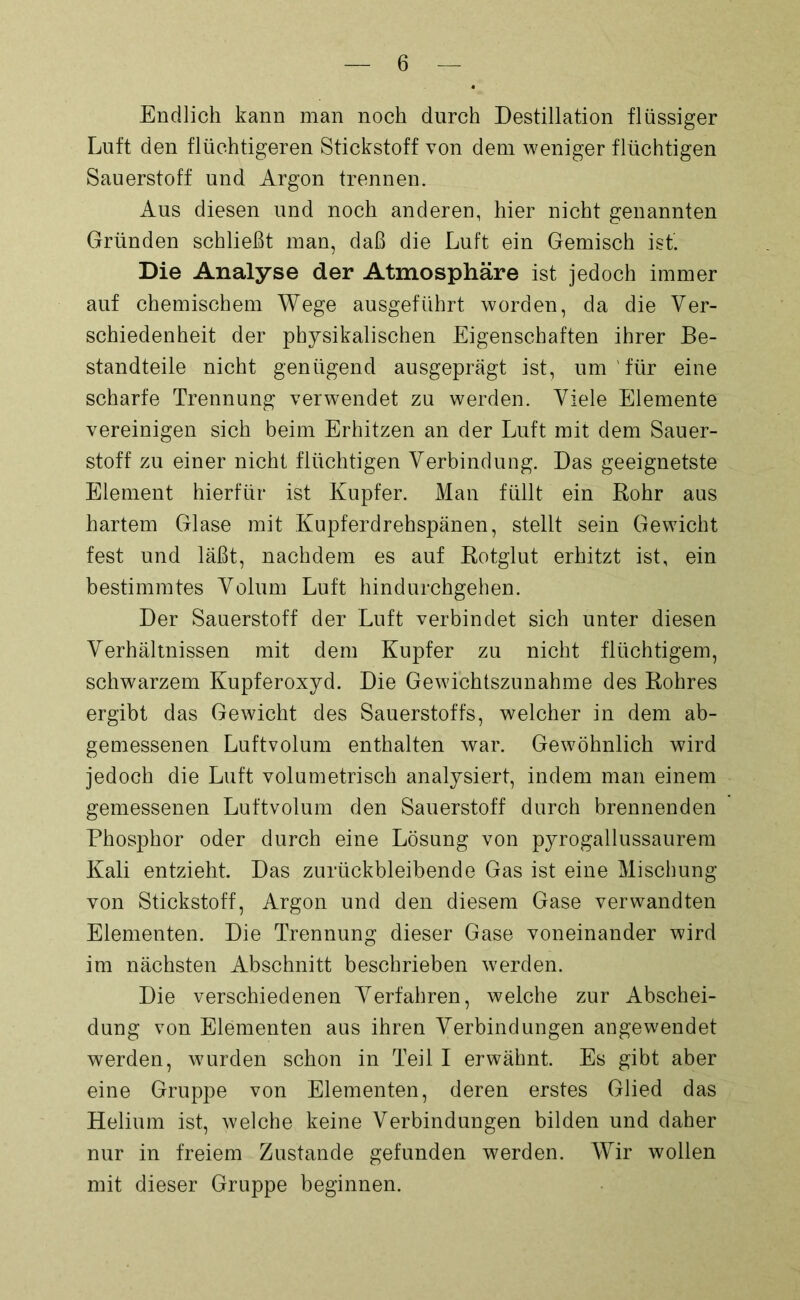 Endlich kann man noch durch Destillation flüssiger Luft den flüchtigeren Stickstoff von dem weniger flüchtigen Sauerstoff und Argon trennen. Aus diesen und noch anderen, hier nicht genannten Gründen schließt man, daß die Luft ein Gemisch ist. Die Analyse der Atmosphäre ist jedoch immer auf chemischem Wege ausgeführt worden, da die Ver- schiedenheit der physikalischen Eigenschaften ihrer Be- standteile nicht genügend ausgeprägt ist, um für eine scharfe Trennung verwendet zu werden. Viele Elemente vereinigen sich beim Erhitzen an der Luft mit dem Sauer- stoff zu einer nicht flüchtigen Verbindung. Das geeignetste Element hierfür ist Kupfer. Man füllt ein Rohr aus hartem Glase mit .Kupferdrehspänen, stellt sein Gewicht fest und läßt, nachdem es auf Rotglut erhitzt ist, ein bestimmtes Volum Luft hindurchgehen. Der Sauerstoff der Luft verbindet sich unter diesen Verhältnissen mit dem Kupfer zu nicht flüchtigem, schwarzem Kupferoxyd. Die Gewichtszunahme des Rohres ergibt das Gewicht des Sauerstoffs, welcher in dem ab- gemessenen Luftvolum enthalten war. Gewöhnlich wird jedoch die Luft volumetrisch analysiert, indem man einem gemessenen Luftvolum den Sauerstoff durch brennenden Phosphor oder durch eine Lösung von pyrogallussaurem Kali entzieht. Das zurückbleibende Gas ist eine Mischung von Stickstoff, Argon und den diesem Gase verwandten Elementen. Die Trennung dieser Gase voneinander wird im nächsten Abschnitt beschrieben werden. Die verschiedenen Verfahren, welche zur Abschei- dung von Elementen aus ihren Verbindungen angewendet werden, wurden schon in Teil I erwähnt. Es gibt aber eine Gruppe von Elementen, deren erstes Glied das Helium ist, welche keine Verbindungen bilden und daher nur in freiem Zustande gefunden werden. Wir wollen mit dieser Gruppe beginnen.