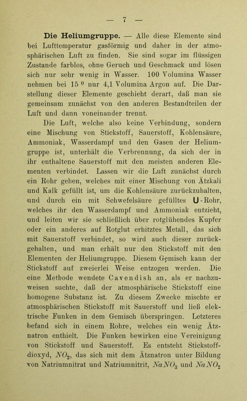 Die Heliumgruppe. — Alle diese Elemente sind bei Lufttemperatur gasförmig und daher in der atmo- sphärischen Luft zu finden. Sie sind sogar im flüssigen Zustande farblos, ohne Geruch und Geschmack und lösen sich nur sehr wenig in Wasser. 100 Yolumina Wasser nehmen bei 15° nur 4,1 Volumina Argon auf. Die Dar- stellung dieser Elemente geschieht derart, daß man sie gemeinsam zunächst von den anderen Bestandteilen der Luft und dann voneinander trennt. Die Luft, welche also keine Verbindung, sondern eine Mischung von Stickstoff, Sauerstoff, Kohlensäure, Ammoniak, Wasserdampf und den Gasen der Helium- gruppe ist, unterhält die Verbrennung, da sich der in ihr enthaltene Sauerstoff mit den meisten anderen Ele- menten verbindet. Lassen wir die Luft zunächst durch ein Rohr gehen, welches mit einer Mischung von Ätzkali und Kalk gefüllt ist, um die Kohlensäure zurückzuhalten, und durch ein mit Schwefelsäure gefülltes U - Rohr, welches ihr den Wasserdampf und Ammoniak entzieht, und leiten wir sie schließlich über rotglühendes Kupfer oder ein anderes auf Rotglut erhitztes Metall, das sich mit Sauerstoff verbindet, so wird auch dieser zurück- gehalten, und man erhält nur den Stickstoff mit den Elementen der Heliumgruppe. Diesem Gemisch kann der Stickstoff auf zweierlei Weise entzogen werden. Die eine Methode wendete Cavendish an, als er nachzu- weisen suchte, daß der atmosphärische Stickstoff eine homogene Substanz ist. Zu diesem Zwecke mischte er atmosphärischen Stickstoff mit Sauerstoff und ließ elek- trische Funken in dem Gemisch überspringen. Letzteres befand sich in einem Rohre, welches ein wenig Ätz- natron enthielt. Die Funken bewirken eine Vereinigung von Stickstoff und Sauerstoff. Es entsteht Stickstoff- dioxyd, W02, das sich mit dem Ätznatron unter Bildung von Natriumnitrat und Natriumnitrit, NaN03 und NaN02