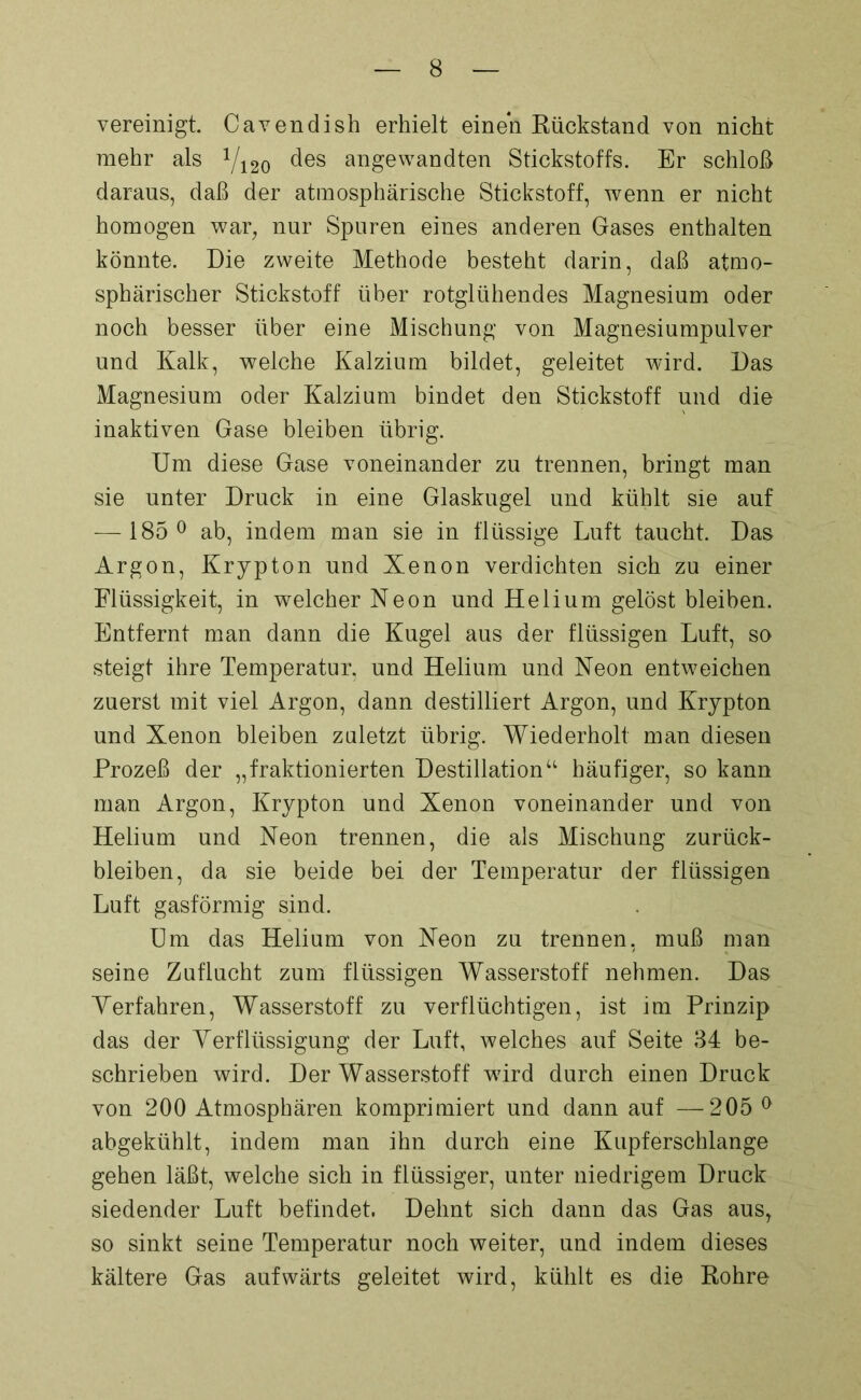 vereinigt. Cavendish erhielt einen Rückstand von nicht mehr als x/i20 des angewandten Stickstoffs. Er schloß daraus, daß der atmosphärische Stickstoff, wenn er nicht homogen war, nur Spuren eines anderen Gases enthalten könnte. Die zweite Methode besteht darin, daß atmo- sphärischer Stickstoff über rotglühendes Magnesium oder noch besser über eine Mischung von Magnesiumpulver und Kalk, welche Kalzium bildet, geleitet wird. Das Magnesium oder Kalzium bindet den Stickstoff und die inaktiven Gase bleiben übrig. Um diese Gase voneinander zu trennen, bringt man sie unter Druck in eine Glaskugel und kühlt sie auf — 185° ab, indem man sie in flüssige Luft taucht. Das Argon, Krypton und Xenon verdichten sich zu einer Flüssigkeit, in welcher Neon und Helium gelöst bleiben. Entfernt man dann die Kugel aus der flüssigen Luft, so steigt ihre Temperatur, und Helium und Neon entweichen zuerst mit viel Argon, dann destilliert Argon, und Krypton und Xenon bleiben zuletzt übrig. Wiederholt man diesen Prozeß der „fraktionierten Destillation“ häufiger, so kann man Argon, Krypton und Xenon voneinander und von Helium und Neon trennen, die als Mischung Zurück- bleiben, da sie beide bei der Temperatur der flüssigen Luft gasförmig sind. Um das Helium von Neon zu trennen, muß man seine Zuflucht zum flüssigen Wasserstoff nehmen. Das Yerfahren, Wasserstoff zu verflüchtigen, ist im Prinzip das der Yerflüssigung der Luft, welches auf Seite 34 be- schrieben wird. Der Wasserstoff wird durch einen Druck von 200 Atmosphären komprimiert und dann auf —205 0 abgekühlt, indem man ihn durch eine Kupferschlange gehen läßt, welche sich in flüssiger, unter niedrigem Druck siedender Luft befindet. Dehnt sich dann das Gas aus, so sinkt seine Temperatur noch weiter, und indem dieses kältere Gas aufwärts geleitet wird, kühlt es die Rohre