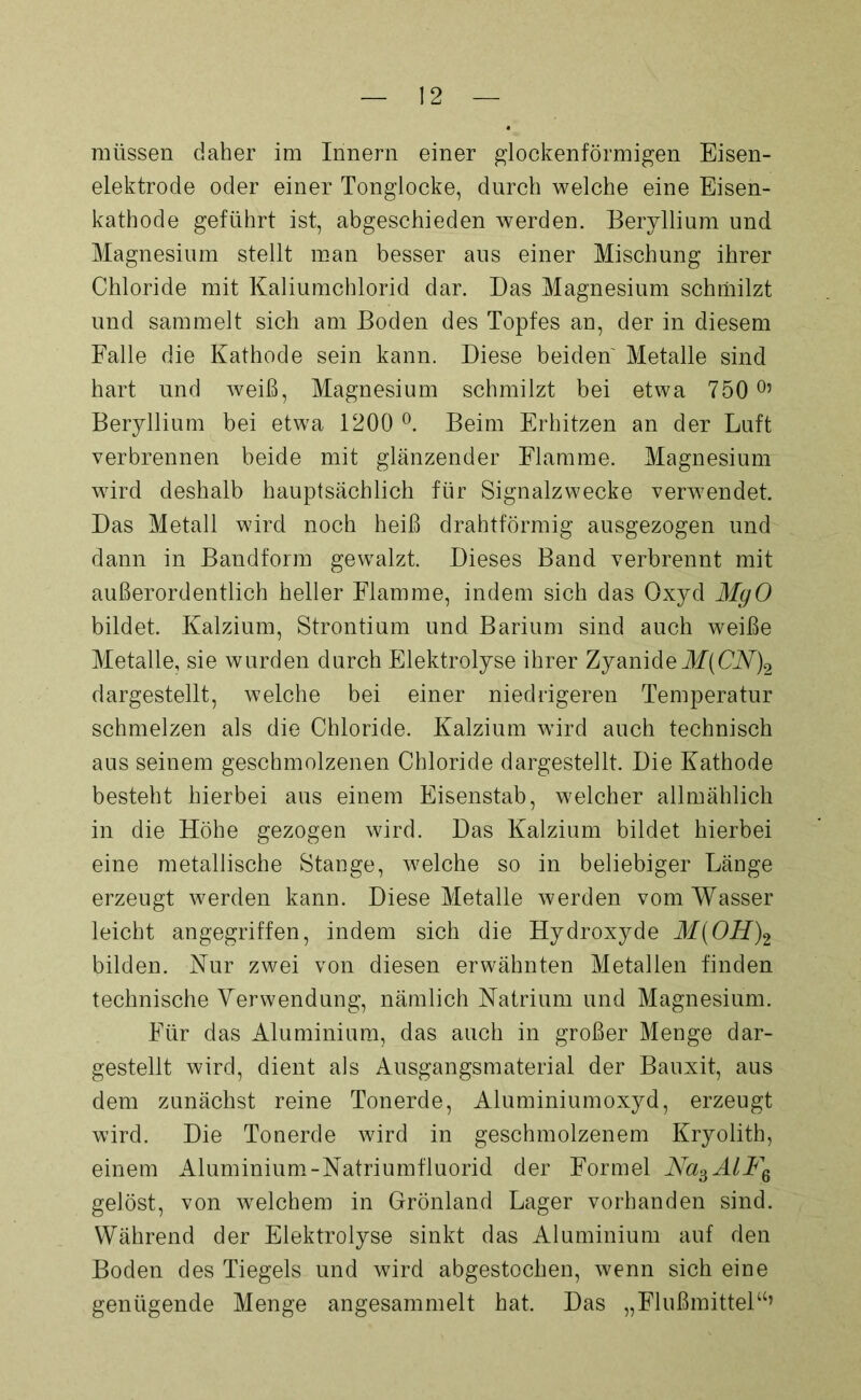 müssen daher im Innern einer glockenförmigen Eisen- elektrode oder einer Tonglocke, durch welche eine Eisen- kathode geführt ist, abgeschieden werden. Beryllium und Magnesium stellt man besser aus einer Mischung ihrer Chloride mit Kaliumchlorid dar. Das Magnesium schmilzt und sammelt sich am Boden des Topfes an, der in diesem Falle die Kathode sein kann. Diese beiden Metalle sind hart und weiß, Magnesium schmilzt bei etwa 750 °’ Beryllium bei etwa 1200 °. Beim Erhitzen an der Luft verbrennen beide mit glänzender Flamme. Magnesium wird deshalb hauptsächlich für Signalzwecke verwendet. Das Metall wird noch heiß drahtförmig ausgezogen und dann in Bandform gewalzt. Dieses Band verbrennt mit außerordentlich heller Flamme, indem sich das Oxyd MgO bildet. Kalzium, Strontium und Barium sind auch weiße Metalle, sie wurden durch Elektrolyse ihrer Zyanide M(CN)2 dargestellt, welche bei einer niedrigeren Temperatur schmelzen als die Chloride. Kalzium wird auch technisch aus seinem geschmolzenen Chloride dargestellt. Die Kathode besteht hierbei aus einem Eisenstab, welcher allmählich in die Höhe gezogen wird. Das Kalzium bildet hierbei eine metallische Stange, welche so in beliebiger Länge erzeugt werden kann. Diese Metalle werden vom Wasser leicht angegriffen, indem sich die Hydroxyde M(OH)2 bilden. Kur zwei von diesen erwähnten Metallen finden technische Verwendung, nämlich Natrium und Magnesium. Für das Aluminium, das auch in großer Menge dar- gestellt wird, dient als Ausgangsmaterial der Bauxit, aus dem zunächst reine Tonerde, Aluminiumoxyd, erzeugt wird. Die Tonerde wird in geschmolzenem Kryolith, einem Aluminium-Natriumfluorid der Formel Na3AlF6 gelöst, von welchem in Grönland Lager vorhanden sind. Während der Elektrolyse sinkt das Aluminium auf den Boden des Tiegels und wird abgestochen, wenn sich eine genügende Menge angesammelt hat. Das „Flußmittel“’