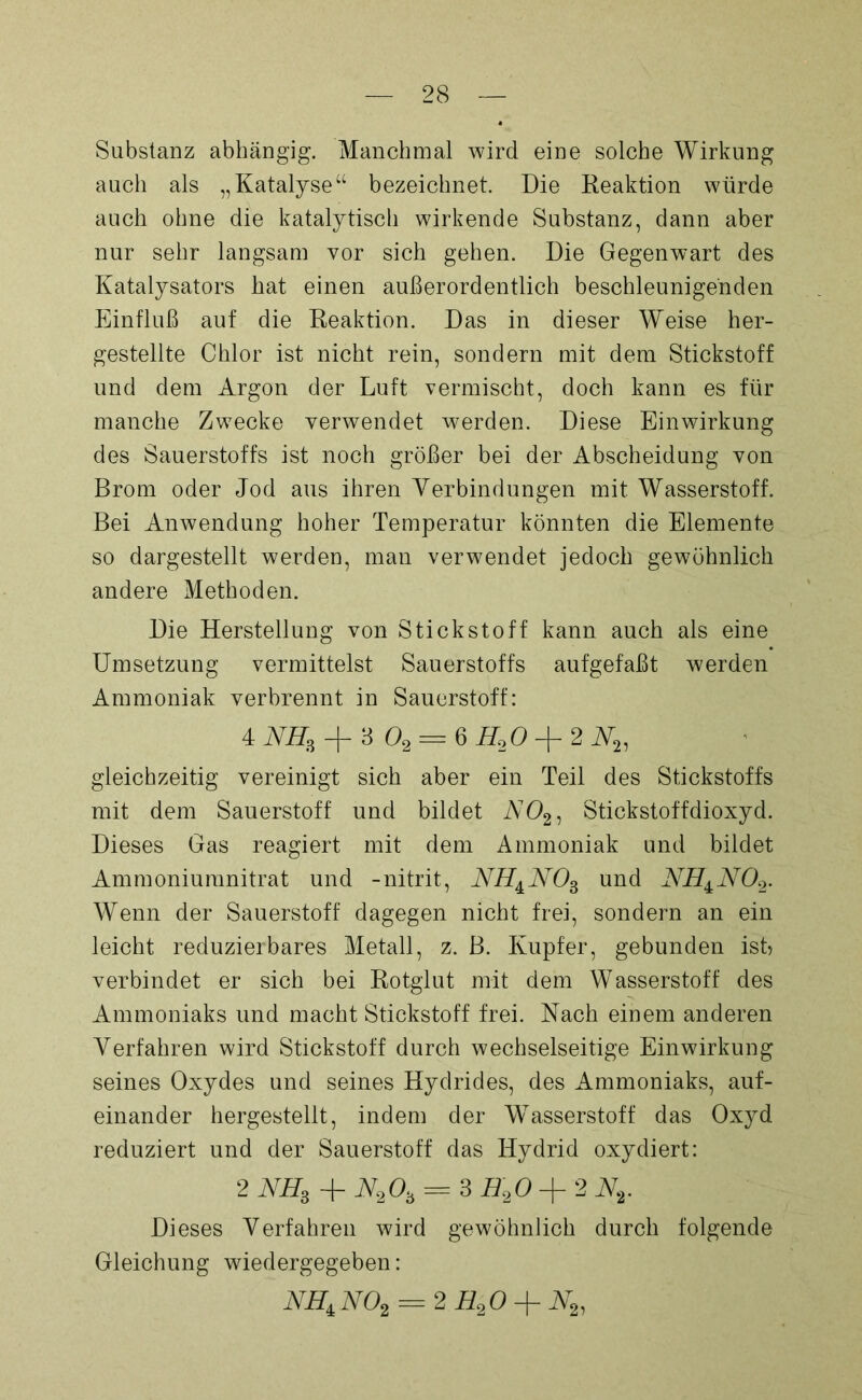 Substanz abhängig. Manchmal wird eine solche Wirkung auch als „Katalyse“ bezeichnet. Die Reaktion würde auch ohne die katalytisch wirkende Substanz, dann aber nur sehr langsam vor sich gehen. Die Gegenwart des Katalysators hat einen außerordentlich beschleunigenden Einfluß auf die Reaktion. Das in dieser Weise her- gestellte Chlor ist nicht rein, sondern mit dem Stickstoff und dem Argon der Luft vermischt, doch kann es für manche Zwecke verwendet werden. Diese Einwirkung des Sauerstoffs ist noch größer bei der Abscheidung von Brom oder Jod aus ihren Verbindungen mit Wasserstoff. Bei Anwendung hoher Temperatur könnten die Elemente so dargestellt werden, man verwendet jedoch gewöhnlich andere Methoden. Die Herstellung von Stickstoff kann auch als eine Umsetzung vermittelst Sauerstoffs aufgefaßt werden Ammoniak verbrennt in Sauerstoff: 4 NH3 -f 3 02 — 6 H20 + 2 W2, gleichzeitig vereinigt sich aber ein Teil des Stickstoffs mit dem Sauerstoff und bildet A702, Stickstoffdioxyd. Dieses Gas reagiert mit dem Ammoniak und bildet Ammoniuranitrat und -nitrit, NHAN03 und NH±N02. Wenn der Sauerstoff dagegen nicht frei, sondern an ein leicht reduzierbares Metall, z. B. Kupfer, gebunden ist? verbindet er sich bei Rotglut mit dem Wasserstoff des Ammoniaks und macht Stickstoff frei. Nach einem anderen Verfahren wird Stickstoff durch wechselseitige Einwirkung seines Oxydes und seines Hydrides, des Ammoniaks, auf- einander hergestellt, indem der Wasserstoff das Oxyd reduziert und der Sauerstoff das Hydrid oxydiert: 2 NH3 + N203 = 3 E20 + 2 Nv Dieses Verfahren wird gewöhnlich durch folgende Gleichung wiedergegeben: NH,N02 = 2H20 + N2,