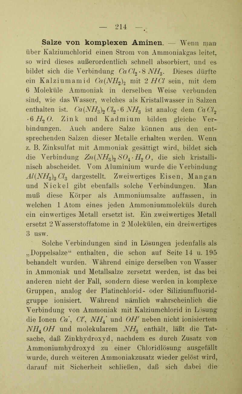 Salze von komplexen Aminen. — Wenn man über Kalziumchlorid einen Strom von Ammoniakgas leitetT. so wird dieses außerordentlich schnell absorbiert, und es bildet sich die Verbindung CaCl2-8NH3. Dieses dürfte ein Kalziumamid Ca(NH2)2 mit 2 HCl sein, mit dem 6 Moleküle Ammoniak in derselben Wreise verbunden sind, wie das Wasser, welches als Kristallwasser in Salzen enthalten ist. Ca(NH3)2Cl2-6 NH3 ist analog dem CaCl2 •6 H20. Zink und Kadmium bilden gleiche Ver- bindungen. Auch andere Salze können aus den ent- sprechenden Salzen dieser Metalle erhalten werden. Wenn z. B. Zinksulfat mit Ammoniak gesättigt wird, bildet sich die Verbindung Zn{NH3)2SO±'H20, die sich kristalli- nisch abscheidet. Vom Aluminium wurde die Verbindung“ Al(NH3)3 Cl3 dargestellt. Zweiwertiges Eisen, Mangan und Kickei gibt ebenfalls solche Verbindungen. Man muß diese Körper als Ammoniumsalze auffassen, in welchen 1 Atom eines jeden Ammoniummoleküls durch ein einwertiges Metall ersetzt ist. Ein zweiwertiges Metall ersetzt 2 Wasserstoffatome in 2 Molekülen, ein dreiwertiges 3 usw. Solche Verbindungen sind in Lösungen jedenfalls als „Doppelsalze“ enthalten, die schon auf Seite 14 u. 195 behandelt wurden. Während einige derselben von Wasser in Ammoniak und Metallsalze zersetzt werden, ist das bei anderen nicht der Fall, sondern diese werden in komplexe Gruppen, analog der Platinchlorid- oder Siliziumfluorid- gruppe ionisiert. Während nämlich wahrscheinlich die Verbindung von Ammoniak mit Kalziumchlorid in Lösung die Ionen Ca\ CI', NH± und OH' neben nicht ionisiertem NH±OH und molekularem NH3 enthält, läßt die Tat- sache, daß Zinkhydroxyd, nachdem es durch Zusatz von Ammoniumhydroxyd zu einer Chloridlösung ausgefällt wurde, durch weiteren Ammoniakzusatz wieder gelöst wird, darauf mit Sicherheit schließen, daß sich dabei die-