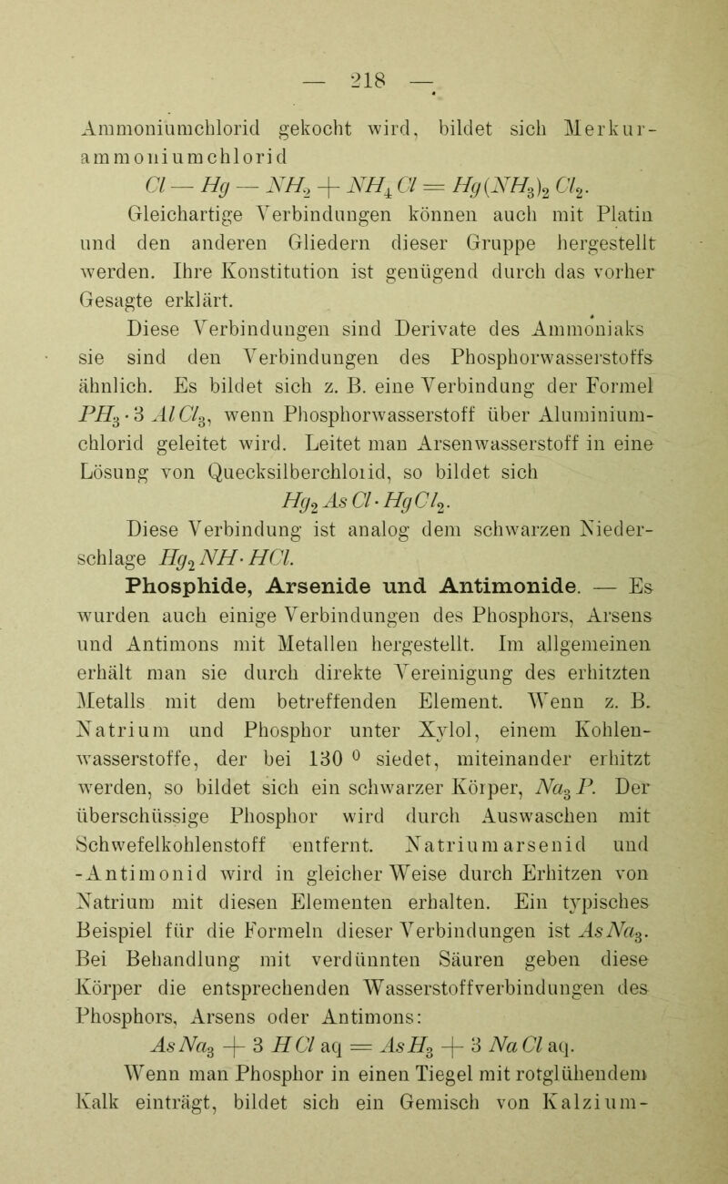 Ammoniamchlorid gekocht wird, bildet sich Merkur- amm oni um chlorid CI—Hg — NH2 + NHiGl = Hg(NHB)2 Cl2. Gleichartige Yerbindungen können auch mit Platin und den anderen Gliedern dieser Gruppe hergestellt werden. Ihre Konstitution ist genügend durch das vorher Gesagte erklärt. Diese Yerbindungen sind Derivate des Ammoniaks sie sind den Yerbindungen des Phosphorwasserstoffs ähnlich. Es bildet sich z. B. eine Yerbindung der Formel PHb-‘S AlClfr wenn Phosphorwasserstoff über Aluminium- chlorid geleitet wird. Leitet man Arsen Wasserstoff in eine Lösung von Quecksilberchloiid, so bildet sich Hg2 As CI• HgCl2. Diese Verbindung ist analog dem schwarzen Nieder- schlage Hg2 NH • HCL Phosphide, Arsenide und Antimonide. — Es wurden auch einige Yerbindungen des Phosphors, Arsens und Antimons mit Metallen hergestellt. Im allgemeinen erhält man sie durch direkte Vereinigung des erhitzten Metalls mit dem betreffenden Element. Wenn z. B. Natrium und Phosphor unter Xylol, einem Kohlen- wasserstoffe, der bei 130 0 siedet, miteinander erhitzt werden, so bildet sich ein schwarzer Körper, NasP. Der überschüssige Phosphor wird durch Auswaschen mit Schwefelkohlenstoff entfernt. Natrium arsenid und -Antimonid wird in gleicherweise durch Erhitzen von Natrium mit diesen Elementen erhalten. Ein typisches Beispiel für die Formeln dieser Yerbindungen ist AsNas. Bei Behandlung mit verdünnten Säuren geben diese Körper die entsprechenden Wasserstoff Verbindungen des Phosphors, Arsens oder Antimons: As Na% -j- 3 HCI aq = AsHB 3 Na CI aq. Wenn man Phosphor in einen Tiegel mit rotglühendem Kalk einträgt, bildet sich ein Gemisch von Kalzium-