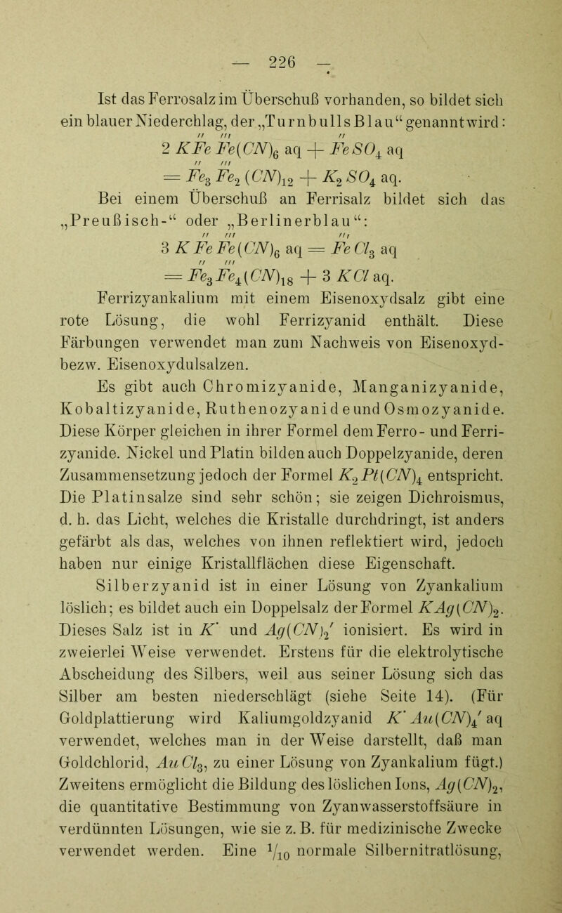 Ist das Ferrosalz im Überschuß vorhanden, so bildet sich ein blauer Niederchlag, d er „T u r n b u 11 s B1 a u “ genannt wird: // nt rt 2 KFe Fe(CN\ aq -f FeSO± aq rr m ^FesFei(CN)12 Ä'2 80i aq. Bei einem Überschuß an Ferrisalz bildet sich das „Preußisch-“ oder „Berlinerblau“: 3 KFe Fe(ON)6 aq = Fe Cl3 aq = Fe3FeA(CN)X8 + 3 KCl aq. Ferrizyankalium mit einem Eisenoxydsalz gibt eine rote Lösung, die wohl Ferrizyanid enthält. Diese Färbungen verwendet man zum Nachweis von Eisenoxyd- bezw. Eisenoxydulsalzen. Es gibt auch Chromizyanide, Manganizyanide, Kobaltizyanide, Ruthenozyanid eund Osmozyanide. Diese Körper gleichen in ihrer Formel dem Ferro - und Ferri- zyanide. Nickel und Platin bilden auch Doppelzyanide, deren Zusammensetzung jedoch der Formel K2Pt[CN)± entspricht. Die Platinsalze sind sehr schön; sie zeigen Dichroismus, d. h. das Licht, welches die Kristalle durchdringt, ist anders gefärbt als das, welches von ihnen reflektiert wird, jedoch haben nur einige Kristallflächen diese Eigenschaft. Silber zyanid ist in einer Lösung von Zyankalium löslich; es bildet auch ein Doppelsalz der Formel KAg{CN)2. Dieses Salz ist in K' und Ag(CN)2 ionisiert. Es wird in zweierlei Weise verwendet. Erstens für die elektrolytische Abscheidung des Silbers, weil aus seiner Lösung sich das Silber am besten niederschlägt (siehe Seite 14). (Für Goldplattierung wird Kaliumgoldzyanid K’ Au(CN)± aq verwendet, welches man in der Weise darstellt, daß man Goldchlorid, AuCl3, zu einer Lösung von Zyankalium fügt.) Zweitens ermöglicht die Bildung des löslichen Ions, Ag(CN)2l die quantitative Bestimmung von Zyanwasserstoffsäure in verdünnten Lösungen, wie sie z. B. für medizinische Zwecke verwendet werden. Eine 1/10 normale Silbernitratlösung,