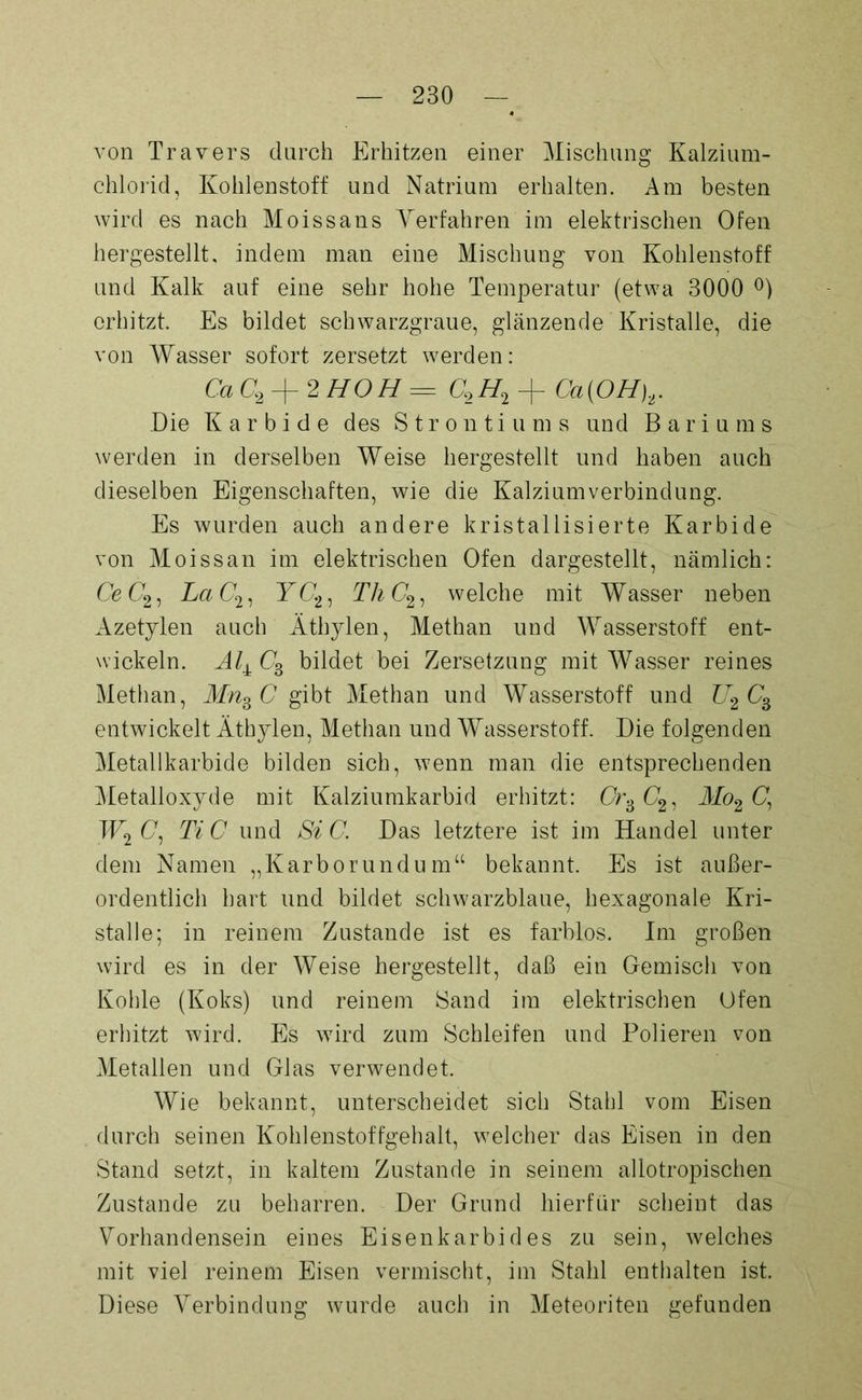 von Travers durch Erhitzen einer Mischung Kalzium- chlorid, Kohlenstoff und Natrium erhalten. Am besten wird es nach Moissans Verfahren im elektrischen Ofen hergestellt, indem man eine Mischung von Kohlenstoff und Kalk auf eine sehr hohe Temperatur (etwa 3000 °) erhitzt. Es bildet schwarzgraue, glänzende Kristalle, die von Wasser sofort zersetzt werden: CaC2 + 2HOH = C2H2 + Ca{OH),. Die Karbide des Strontiums und Bariums werden in derselben Weise hergestellt und haben auch dieselben Eigenschaften, wie die Kalziumverbindung. Es wurden auch andere kristallisierte Karbide von Moissan im elektrischen Ofen dargestellt, nämlich: Ce (72, LaC2, K(72, ThC2, welche mit Wasser neben Azetylen auch Äthylen, Methan und Wasserstoff ent- wickeln. bildet bei Zersetzung mit Wasser reines Methan, Mns C gibt Methan und Wasserstoff und U2 C3 entwickelt Äthylen, Methan und Wasserstoff. Die folgenden Metallkarbide bilden sich, wenn man die entsprechenden Metalloxyde mit Kalziumkarbid erhitzt: Cr>dC2, Mo2C\ W2 C, Ti C und Si C. Das letztere ist im Handel unter dem Namen „Karborundu m“ bekannt. Es ist außer- ordentlich hart und bildet schwarzblaue, hexagonale Kri- stalle; in reinem Zustande ist es farblos. Im großen wird es in der Weise hergestellt, daß ein Gemisch von Kohle (Koks) und reinem Sand im elektrischen Ofen erhitzt wird. Es wird zum Schleifen und Polieren von Metallen und Glas verwendet. Wie bekannt, unterscheidet sich Stahl vom Eisen durch seinen Kohlenstoffgehalt, welcher das Eisen in den Stand setzt, in kaltem Zustande in seinem allotropischen Zustande zu beharren. Der Grund hierfür scheint das Vorhandensein eines Eisenkarbides zu sein, welches mit viel reinem Eisen vermischt, im Stahl enthalten ist. Diese Verbindung wurde auch in Meteoriten gefunden