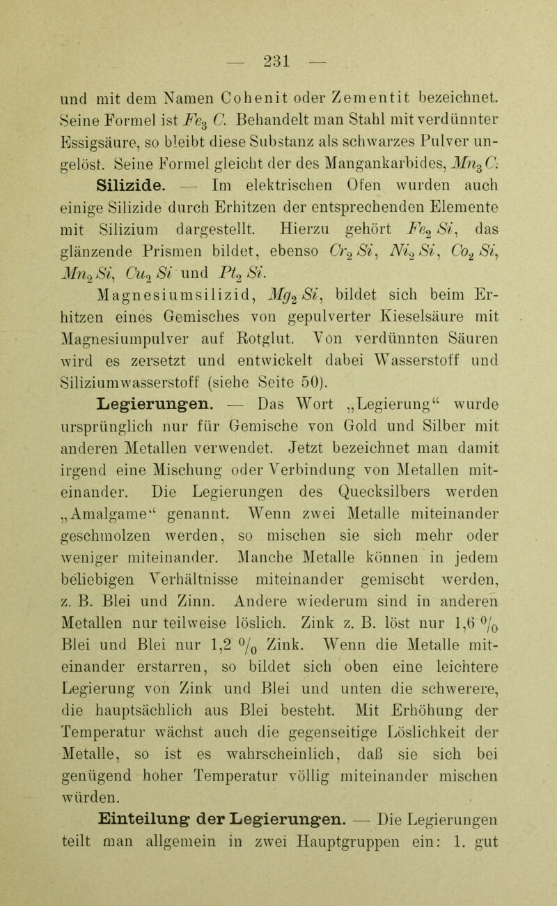 und mit dem Namen C ohenit oder Zement it bezeichnet. Seine Formel ist Fe% C. Behandelt man Stahl mit verdünnter Essigsäure, so bleibt diese Substanz als schwarzes Pulver un- gelöst. Seine Formel gleicht der des Mangankarbides, MnBC: Silizide. — Im elektrischen Ofen wurden auch einige Silizide durch Erhitzen der entsprechenden Elemente mit Silizium dargestellt. Hierzu gehört Fe2 Si, das glänzende Prismen bildet, ebenso Cr2Si, Ni2 Si, Co2 Si, Mn2 Si, Cu2 Si und Pt2 Si. Magnesiumsilizid, Mg2 Si, bildet sich beim Er- hitzen eines Gemisches von gepulverter Kieselsäure mit Magnesiumpulver auf Rotglut. Von verdünnten Säuren wird es zersetzt und entwickelt dabei Wasserstoff und Siliziumwasserstoff (siehe Seite 50). Legierungen. — Das Wort „Legierung“ wurde ursprünglich nur für Gemische von Gold und Silber mit anderen Metallen verwendet. Jetzt bezeichnet man damit irgend eine Mischung oder Verbindung von Metallen mit- einander. Die Legierungen des Quecksilbers werden „Amalgame“ genannt. Wenn zwei Metalle miteinander geschmolzen werden, so mischen sie sich mehr oder weniger miteinander. Manche Metalle können in jedem beliebigen Verhältnisse miteinander gemischt werden, z. B. Blei und Zinn. Andere wiederum sind in anderen Metallen nur teilweise löslich. Zink z. B. löst nur 1,6 °/0 Blei und Blei nur 1,2 °/0 Zink. Wenn die Metalle mit- einander erstarren, so bildet sich oben eine leichtere Legierung von Zink und Blei und unten die schwerere, die hauptsächlich aus Blei besteht. Mit Erhöhung der Temperatur wächst auch die gegenseitige Löslichkeit der Metalle, so ist es wahrscheinlich, daß sie sich bei genügend hoher Temperatur völlig miteinander mischen würden. Einteilung der Legierungen. — Die Legierungen teilt man allgemein in zwei Hauptgruppen ein: 1. gut