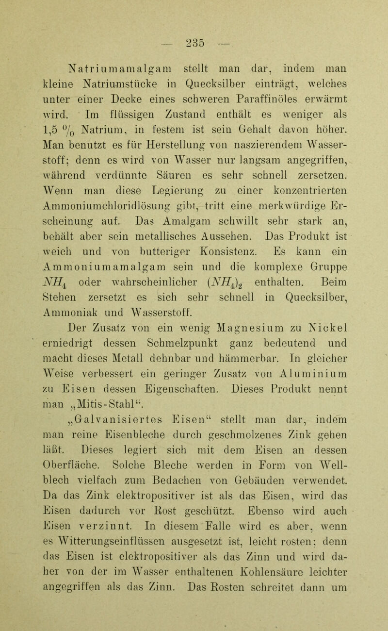 Natrium amalgam stellt man dar, indem man kleine Natriumstücke in Quecksilber einträgt, welches unter einer Decke eines schweren Paraffinöles erwärmt wird. Im flüssigen Zustand enthält es weniger als 1,5 °/0 Natrium, in festem ist sein Gehalt davon höher. Man benutzt es für Herstellung von naszierendem Wasser- stoff; denn es wird von Wasser nur langsam angegriffen, während verdünnte Säuren es sehr schnell zersetzen. Wenn man diese Legierung zu einer konzentrierten Ammoniumchloridlösung gibt, tritt eine merkwürdige Er- scheinung auf. Das Amalgam schwillt sehr stark an, behält aber sein metallisches Aussehen. Das Produkt ist weich und von butteriger Konsistenz. Es kann ein Ammonium amalgam sein und die komplexe Gruppe oder wahrscheinlicher (NH^)2 enthalten. Beim Stehen zersetzt es sich sehr schnell in Quecksilber, Ammoniak und Wasserstoff. Der Zusatz von ein wenig Magnesium zu Nickel erniedrigt dessen Schmelzpunkt ganz bedeutend und macht dieses Metall dehnbar und hämmerbar. In gleicher Weise verbessert ein geringer Zusatz von Aluminium zu Eisen dessen Eigenschaften. Dieses Produkt nennt man „Mitis-Stahl“. „Galvanisiertes Eisen“ stellt man dar, indem man reine Eisenbleche durch geschmolzenes Zink gehen läßt. Dieses legiert sich mit dem Eisen an dessen Oberfläche. Solche Bleche werden in Form von Well- blech vielfach zum Bedachen von Gebäuden verwendet. Da das Zink elektropositiver ist als das Eisen, wird das Eisen dadurch vor Bost geschützt. Ebenso wird auch Eisen verzinnt. In diesem Falle wird es aber, wenn es Witterungseinflüssen ausgesetzt ist, leicht rosten; denn das Eisen ist elektropositiver als das Zinn und wird da- her von der im Wasser enthaltenen Kohlensäure leichter angegriffen als das Zinn. Das Bosten schreitet dann um