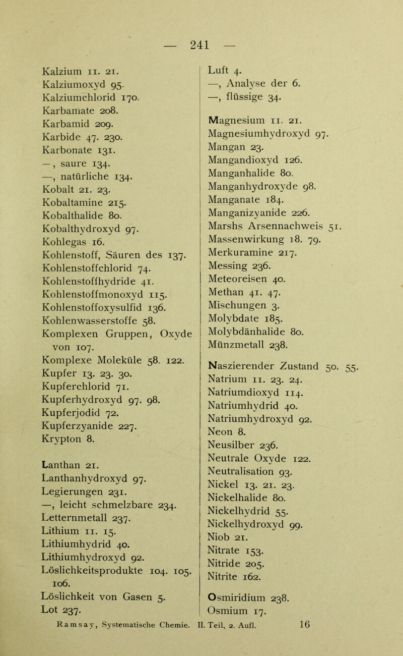 Kalzium n. 21. Kalziumoxyd 95. Kalziumchlorid 170. Karbamate 208. Karbamid 209. Karbide 47. 230. Karbonate 131. —, saure 134. —, natürliche 134. Kobalt 21. 23. Kobaltamine 215. Kobalthalide 80. Kobalthydroxyd 97. Kohlegas 16. Kohlenstoff, Säuren des 137. Kohlenstoffchlorid 74. Kohlenstoffhydride 41. Kohlenstoffmonoxyd 115. Kohlenstoffoxysulfid 136. Kohlenwasserstoffe 58. Komplexen Gruppen, Oxyde von 107. Komplexe Moleküle 58. 122. Kupfer 13. 23. 30. Kupferchlorid 71. Kupferhydroxyd 97. 98. Kupferjodid 72. Kupferzyanide 227. Krypton 8. Lanthan 21. Lanthanhydroxyd 97. Legierungen 231. —, leicht schmelzbare 234. Letternmetall 237. Lithium 11. 15. Lithiumhydrid 40. Lithiumhydroxyd 92. Löslichkeitsprodukte 104. 105. 106. Löslichkeit von Gasen 5. Lot 237. Ramsay, Systematische Chemie. Luft 4. —, Analyse der 6. —, flüssige 34. Magnesium 11. 21. Magnesiumhydroxyd 97. Mangan 23. Mangandioxyd 126. Manganhalide 80. Manganhydroxyde 98. Manganate 184. Manganizyanide 226. Marshs Arsennachweis 51. Massenwirkung ]8. 79. Merkuramine 217. Messing 236. Meteoreisen 40. Methan 41. 47. Mischungen 3. Molybdate 185. Molybdänhalide 80. Münzmetall 238. Naszierender Zustand 50. 55. Natrium n. 23. 24. Natriumdioxyd 114. Natriumhydrid 40. Natriumhydroxyd 92. Neon 8. Neusilber 236. Neutrale Oxyde 122. Neutralisation 93. Nickel 13. 21. 23. Nickelhalide 80. Nickelhydrid 55. Nickelhydroxyd 99. Niob 21. Nitrate 153. Nitride 205. Nitrite 162. Osmiridium 238. Osmium 17. II. Teil, 2. Aufl. 16