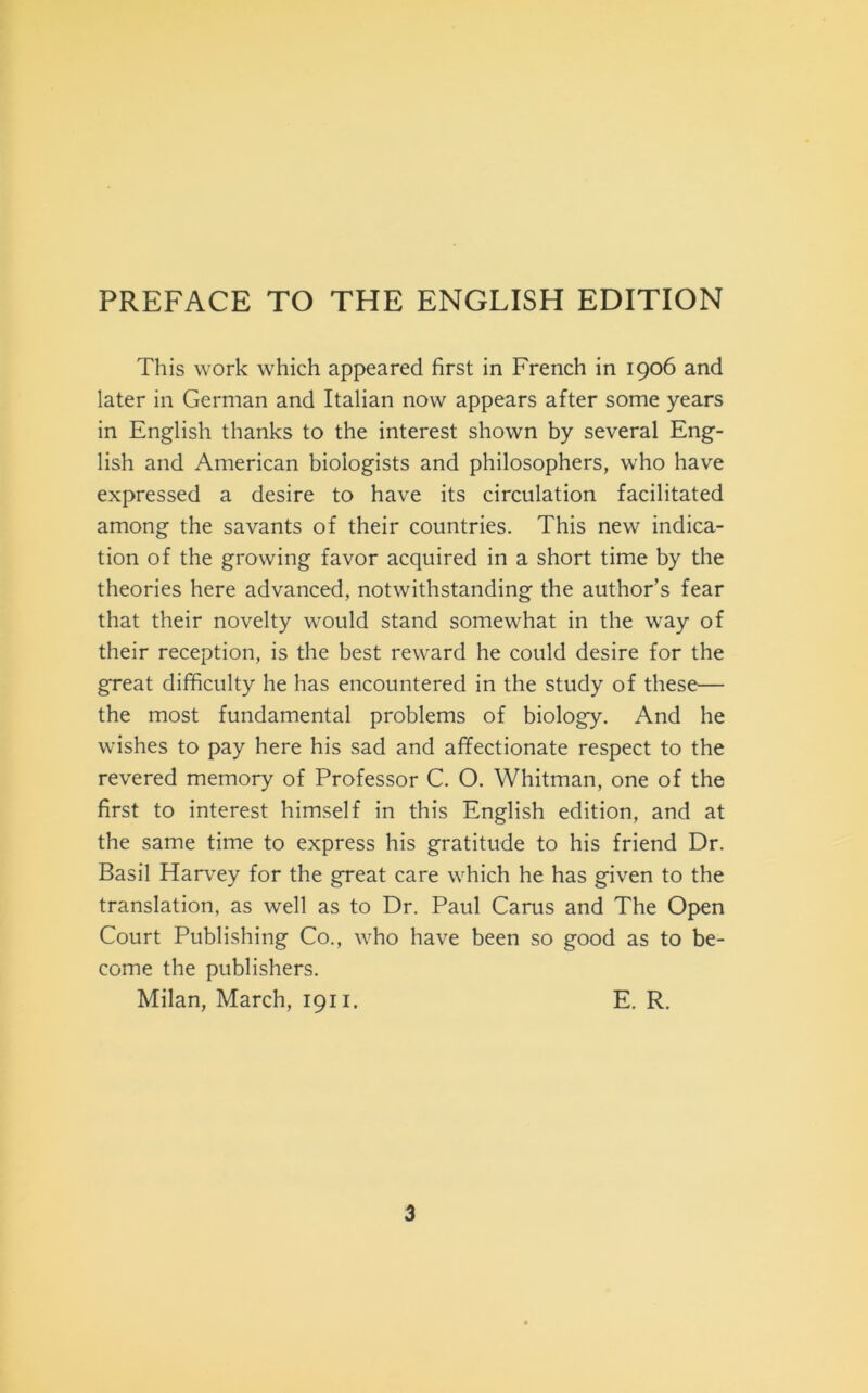 PREFACE TO THE ENGLISH EDITION This work which appeared first in French in 1906 and later in German and Italian now appears after some years in English thanks to thè interest shown by several Eng- lish and American biologists and philosophers, who have expressed a desire to have its circulation facilitated among thè savants of their countries. This nevv indica- tion of thè growing favor acquired in a short time by thè theories here advanced, notwithstanding thè author’s fear that their novelty would stand somewhat in thè way of their reception, is thè best reward he could desire for thè great difficulty he has encountered in thè study of these— thè most fundamental problems of biology. And he vvishes to pay here his sad and affectionate respect to thè revered memory of Professor C. O. Whitman, one of thè first to interest himself in this English edition, and at thè same time to express his gratitude to his friend Dr. Basii Harvey for thè great care which he has given to thè translation, as well as to Dr. Paul Carus and The Open Court Publishing Co., who have been so good as to be- come thè publishers. Milan, March, 1911. E. R.