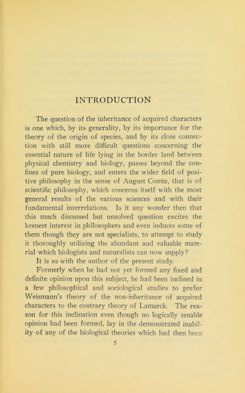 INTRODUCTION The question of thè inheritance of acquired characters is one which, by its generality, by its importance for thè theory of thè origin of species, and by its dose connec- tion with stili more difficult questions concerning thè essential nature of life lying in thè border land between physical chemistry and biology, passes beyond thè con- fines of pure biology, and enters thè wider field of posi- tive philosophy in thè sense of August Comte, that is of scientific philosophy, which concerns itself with thè most generai results of thè various Sciences and with their fundamental interrelations. Is it any wonder then that this mudi discussed but unsolved question excites thè keenest interest in philosophers and even induces some of them though they are not specialists, to attempt to study it thoroughly utilizing thè abundant and valuable mate- rial which biologists and naturalists can now supply? It is so with thè author of thè present study. Formerly when he had not yet formed any fixed and definite opinion upon this subject, he had been inclined in a few philosophical and sociological studies to prefer Weismann’s theory of thè non-inheritance of acquired characters to thè contrary theory of Lamarck. The rea- son for this inclination even though no logically tenable opinion had been formed, lay in thè demonstrated inabil- ity of any of thè biological theories which had then been