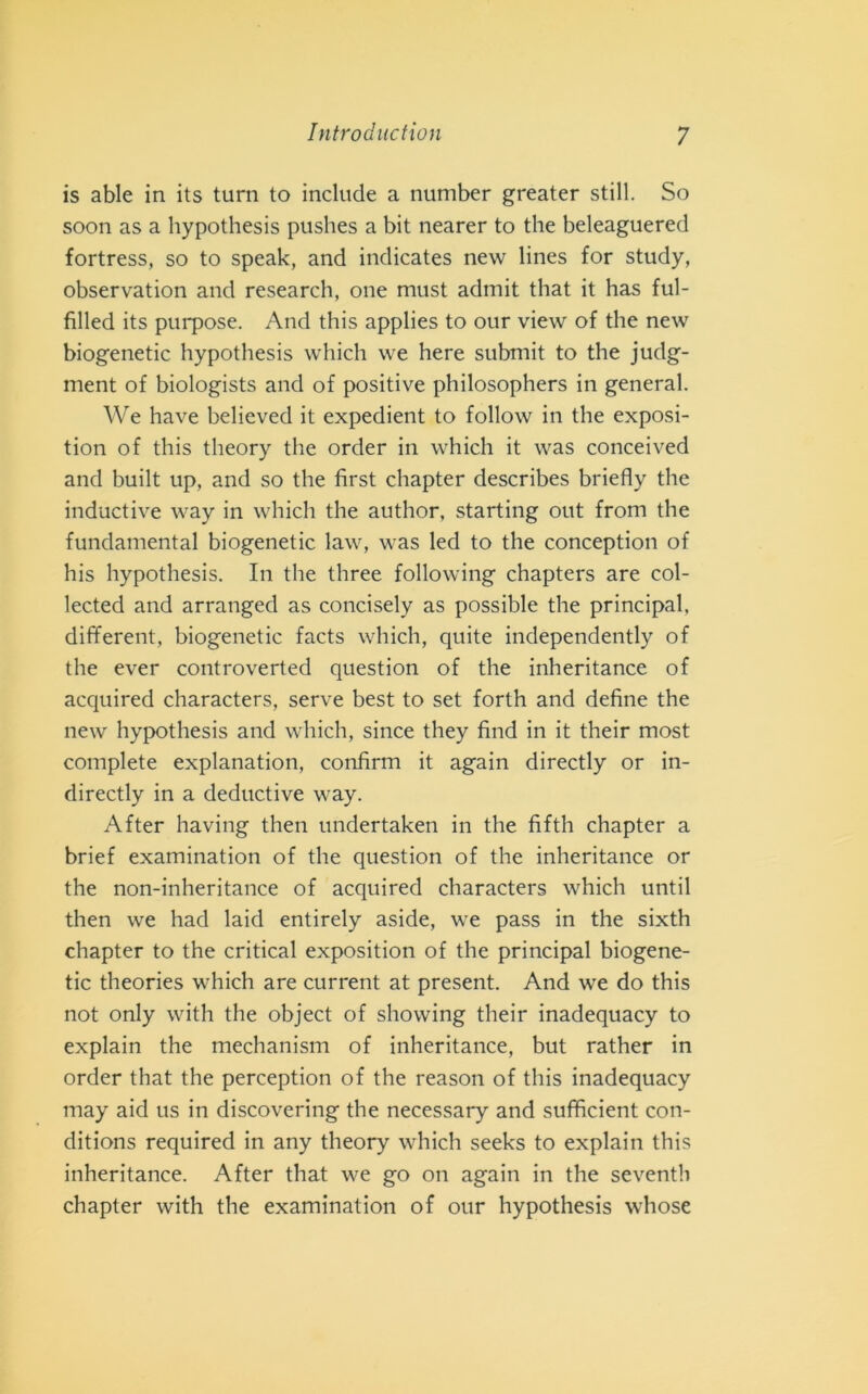 is able in its turn to include a number greater stili. So soon as a hypothesis pushes a bit nearer to thè beleaguered fortress, so to speak, and indicates new lines for study, observation and research, one must admit that it has ful- filled its purpose. And this applies to our view of thè new biogenetic hypothesis which we here submit to thè judg- ment of biologists and of positive philosophers in generai. We have believed it expedient to follow in thè exposi- tion of this theory thè order in which it was conceived and built up, and so thè first chapter describes briefly thè inductive way in which thè author, starting out from thè fundamental biogenetic law, was led to thè conception of his hypothesis. In thè three following chapters are col- lected and arranged as concisely as possible thè principal. different, biogenetic facts which, quite independently of thè ever controverted question of thè inheritance of acquired characters, serve best to set forth and define thè new hypothesis and which, since they find in it their most complete explanation, confimi it again directly or in- directly in a deductive way. After having then undertaken in thè fifth chapter a brief examination of thè question of thè inheritance or thè non-inheritance of acquired characters which until then we had laid entirely aside, we pass in thè sixth chapter to thè criticai exposition of thè principal biogene- tic theories which are current at present. And we do this not only with thè object of showing their inadequacy to explain thè mechanism of inheritance, but rather in order that thè perception of thè reason of this inadequacy may aid us in discovering thè necessary and sufficient con- ditions required in any theory which seeks to explain this inheritance. After that we go on again in thè seventh chapter with thè examination of our hypothesis whose