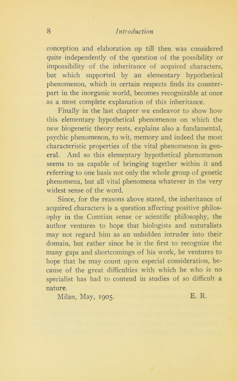 conception and elaboration up till then was considered quite independently of thè question of thè possibility or impossibility of thè inheritance of acquired characters, but which supported by an elementary hypothetical phenomenon, which in certain respects finds its counter- part in thè inorganic world, becomes recognizable at once as a most complete explanation of this inheritance. Finally in thè last chapter we endeavor to show how this elementary hypothetical phenomenon on which thè new biogenetic theory rests, explains also a fundamental, psychic phenomenon, to wit, memory and indeed thè most characteristic properties of thè vital phenomenon in gen- erai. And so this elementary hypothetical phenomenon seems to us capable of bringing together within it and referring to one basis not only thè whole group of genetic phenomena, but all vital phenomena whatever in thè very widest sense of thè word. Since, for thè reasons above stated, thè inheritance of acquired characters is a question affecting positive philos- ophy in thè Comtian sense or scientific philosophy, thè author ventures to hope that biologists and naturalists may not regard him as an unbidden intruder into their domain, but rather since he is thè first to recognize thè many gaps and shortcomings of his work, he ventures to hope that he may count upon especial consideration, be- cause of thè great difficulties with which he who is no specialist has had to contend in studies of so difficult a nature. Milan, May, 1905. E. R.