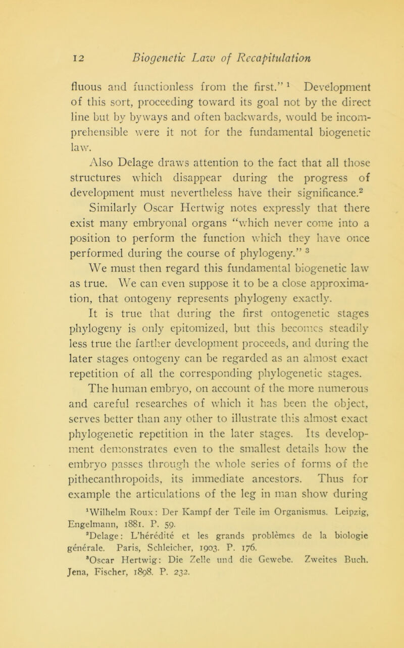 fluous and functionless from thè first.” 1 Development of this sort, proceeding toward its goal not by thè direct line but by byways and often backwards, would be incom- prehensible were it not for thè fundamental biogenetic law. Also Delage draws attention to thè fact that all those structures which disappear during thè progress of development must neverthelcss bave their significance.2 Similarly Oscar Hertwig notes expressly that there exist many embryonal organs “which never come into a position to perforili thè function which they nave once performed during thè course of phylogeny.” 3 We must then regard this fundamental biogenetic law as true. We can even suppose it to be a dose approxima- tion, that ontogeny represents phylogeny exactly. It is true that during thè first ontogenetic stages phylogeny is only epitomized, but this becomcs steadily less true thè farther development proceeds, and during thè later stages ontogeny can be regarded as an almost exact repetition of all thè corresponding phylogenetic stages. The human embryo, on account of thè more numerous and careful researches of which it has been thè object, serves better than any other to illustrate this almost exact phylogenetic repetition in thè later stages. Its develop- ment demonstrates even to thè smallest details how thè embryo passcs through thè whole series of forms of thè pithecanthropoids, its immediate ancestors. Thus for example thè articulations of thè leg in man show during 'Wilhelm Roux : Der Kampf der Teile im Organismus. Leipzig, Engelmann, 1881. P. 59. aDelage: L’hérédité et les grands problèmes de la biologie generale. Paris, Schleicher, 1903. P. 176. 8Oscar Hertwig: Die Zelle und die Gewebe. Zweites Buch. Jena, Fischer, 1898. P. 232.