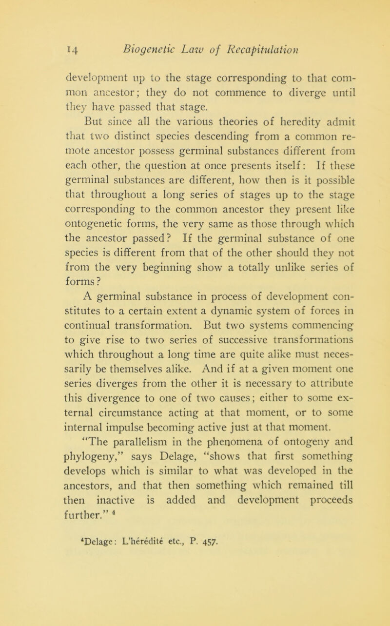 development up to thè stage corresponding to that com- mon ancestor; tliey do not commence to diverge until they have passed that stage. But silice all thè various theories of heredity admit that two distinct species descending from a common re- mote ancestor possess germinai substances different from each other, thè question at once presents itself: If these germinai substances are different, how then is it possible that throughout a long series of stages up to thè stage corresponding to thè common ancestor they present like ontogenetic forms, thè very sanie as those through which thè ancestor passed? If thè germinai substance of one species is different from that of thè other should they not from thè very beginning show a totally unlike series of forms ? A germinai substance in process of development con- stitutes to a certain extent a dynamic System of forces in continuai transformation. But two systems commencing to give rise to two series of successive transfonnations which throughout a long time are quite alike must neces- sarily be themselves alike. And if at a given moment one series diverges from thè other it is necessary to attribute this divergence to one of two causes; either to some ex- ternal circumstance acting at that moment, or to some internai impulse becoming active just at that moment. “The parallelism in thè phenomena of ontogeny and phylogeny,” says Delage, “shows that fìrst something develops which is similar to what was developed in thè ancestors, and that then something which remained till then inactive is added and development proceeds further.” 4 4Delage: L’hérédité etc., P. 457.