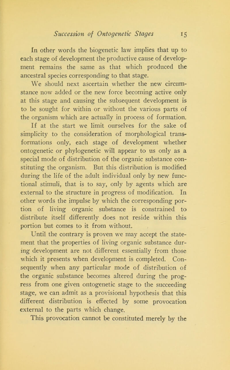 In other words thè biogenetic law implies that up to each stage of development thè productive cause of develop- ment remains thè sanie as that which produced thè ancestral species corresponding to that stage. We should next ascertain whether thè new circum- stance now added or thè new force becoming active only at this stage and causing thè subsequent development is to be sought for within or without thè various parts of thè organism which are actually in process of formation. If at thè start we limit ourselves for thè sake of simplicity to thè consideratimi of morphological trans- formations only, each stage of development whether ontogenetic or phylogenetic will appear to us only as a special mode of distribution of thè organic substance con- stituting thè organism. But this distribution is modified during thè life of thè adult individuai only by new func- tional stimuli, that is to say, only by agents which are external to thè structure in progress of modification. In other words thè impulse by which thè corresponding por- tion of living organic substance is constrained to distribute itself differently does not reside within this portion but comes to it from without. Until thè contrary is proven we may accept thè state- ment that thè properties of living organic substance dur- ing development are not different essentially from those which it presents when development is completed. Con- sequently when any particular mode of distribution of thè organic substance becomes altered during thè prog- ress from one given ontogenetic stage to thè succeeding stage, we can admit as a provisionai hypothesis that this different distribution is effected by some provocation external to thè parts which cliange. This provocation cannot be constituted merely by thè