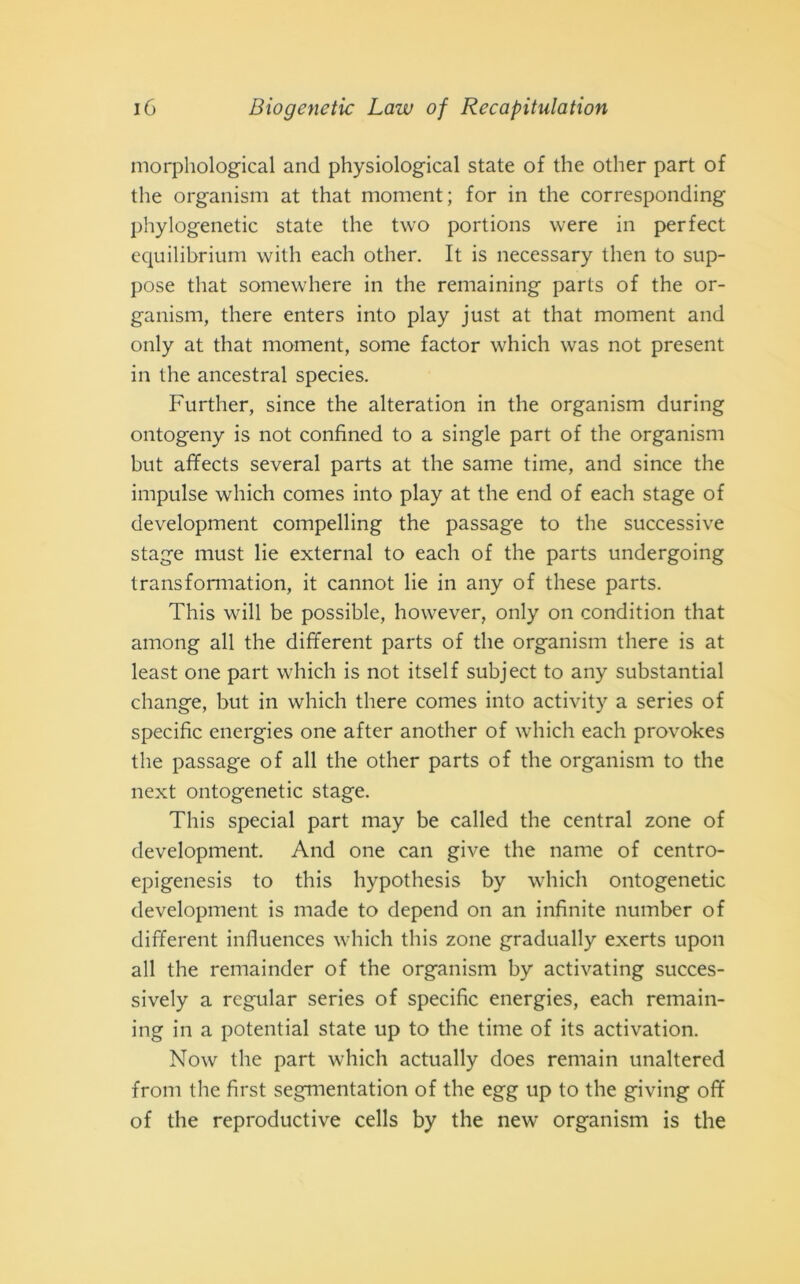 morphological and physiological state of thè other part of thè organism at that moment; for in thè corresponding phylogenetic state thè two portions were in perfect equilibrium with each other. It is necessary then to sup- pose that somewhere in thè remaining parts of thè or- ganism, there enters into play just at that moment and only at that moment, some factor which was not present in thè ancestral species. Further, since thè alteration in thè organism during ontogeny is not confined to a single part of thè organism but affects several parts at thè same time, and since thè impulse which comes into play at thè end of each stage of development compelling thè passage to thè successive stage must lie external to each of thè parts undergoing transformation, it cannot lie in any of these parts. This will be possible, however, only on condition that among all thè different parts of thè organism there is at least one part which is not itself subject to any substantial change, but in which there comes into activity a series of specific energies one after another of which each provokes thè passage of all thè other parts of thè organism to thè next ontogenetic stage. This special part may be called thè centrai zone of development. And one can give thè name of centro- epigenesis to this hypothesis by which ontogenetic development is made to depend on an infinite number of different influences which this zone gradually exerts upon all thè remainder of thè organism by activating succes- sively a regular series of specific energies, each remain- ing in a potential state up to thè time of its activation. Now thè part which actually does remain unaltered from thè first segmentation of thè egg up to thè giving off of thè reproductive cells by thè new organism is thè