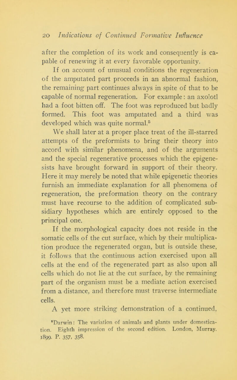 after thè completion of its work and conseqnently is ca- pable of renewing it at every favorable opportunity. If on account of unusual conditions thè regeneration of thè amputated part proceeds in an abnormal fashion, thè remaining part continues always in spite of that to be capable of normal regeneration. For example : an axolotl had a foot bitten off. The foot was reproduced but badly formed. This foot was amputated and a third was developed which was quite normal.5 We shall later at a proper place treat of thè ill-starred attempts of thè preformists to bring their theory into accord with similar phenomena, and of thè arguments and thè special regenerative processes which thè epigene- sists have brought forward in support of their theory. Here it may merely be noted that while epigenetic theories furnish an immediate explanation for all phenomena of regeneration, thè preformatimi theory on thè contrary must have recourse to thè addition of complicated sub- sidiary hypotheses which are entirely opposed to thè principal one. If thè morphological capacity does not reside in thè somatic cells of thè cut surface, which by their multiplica- tion produce thè regenerated organ, but is outside these, it follows that thè continuous action exercised upon all cells at thè end of thè regenerated part as also upon all cells which do not lie at thè cut surface, by thè remaining part of thè organisti! must be a mediate action exercised from a distance, and therefore must traverse intermediate cells. A yet more striking demonstration of a continued, 'Darwin : The variation of animals and plants under domestiea- tion. Eiglith imprcssion of thè second edition. London, Murray. 1899. P. 357, 358.
