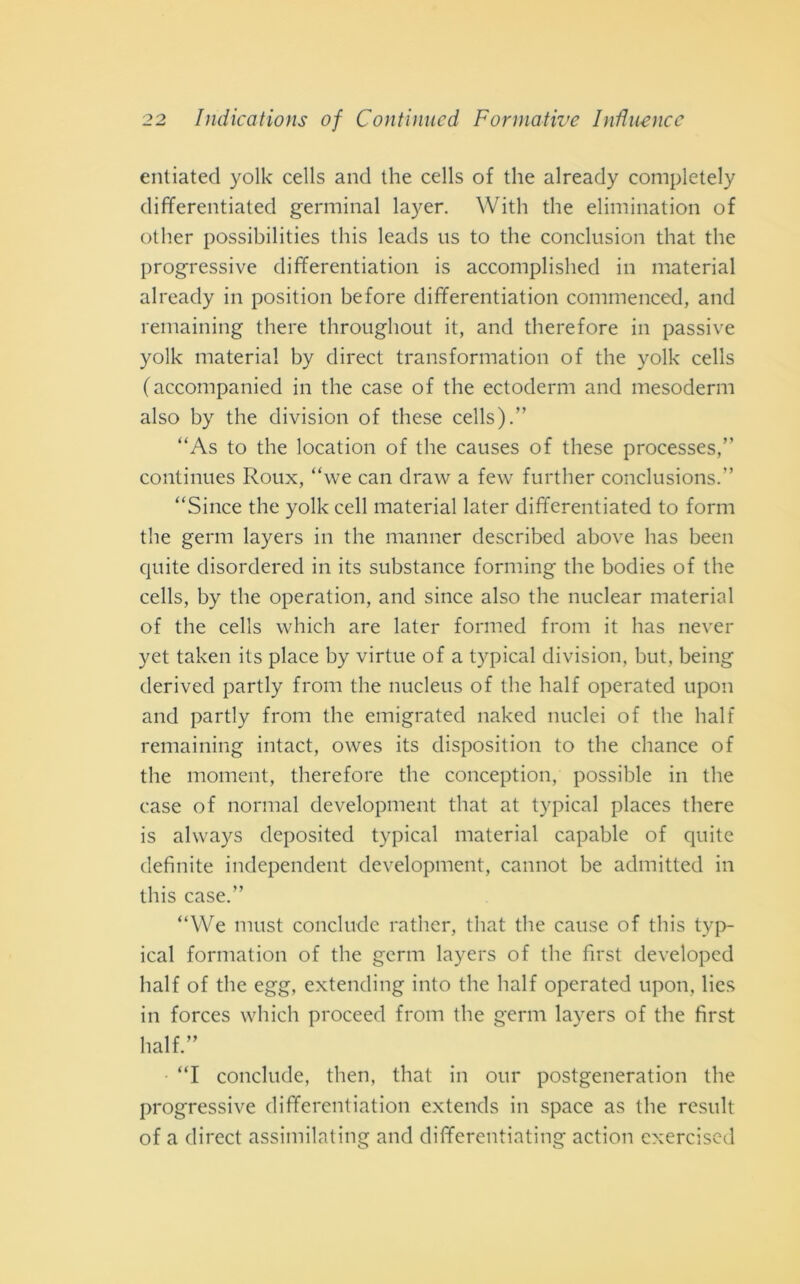 entiated yolk cells and thè cells of thè already completely differentiated germinai layer. With thè elimination of other possibilities this leads us to thè conclusion that thè progressive differentiation is accomplished in material already in position before differentiation commenced, and remaining there throughout it, and therefore in passive yolk material by direct transformation of thè yolk cells (accompanied in thè case of thè ectodermi and mesodermi also by thè division of these cells).” “As to thè location of thè causes of these processes,” continues Roux, “we can draw a few further conclusions.” “Since thè yolk celi material later differentiated to forni thè gemi layers in thè manner described above has been quite disordered in its substance forming thè bodies of thè cells, by thè operatimi, and since also thè nuclear material of thè cells which are later formed frolli it has never yet taken its place by virtne of a typical division, but, being derived partly frolli thè nucleus of thè half operated upon and partly from thè emigrated naked nuclei of thè half remaining intact, owes its disposition to thè chance of thè moment, therefore thè conception, possible in thè case of normal development that at typical places there is always deposited typical material capable of quite definite independent development, cannot he admitted in this case.” “We must conclude rather, that thè cause of this typ- ical formatimi of thè gemi layers of thè first developed half of thè egg, extending into thè half operated upon, lies in forces which proceed from thè gemi layers of thè first half.” “I conclude, then, that in our postgeneration thè progressive differentiation extends in space as thè result of a direct assimilating and differentiating action exercised