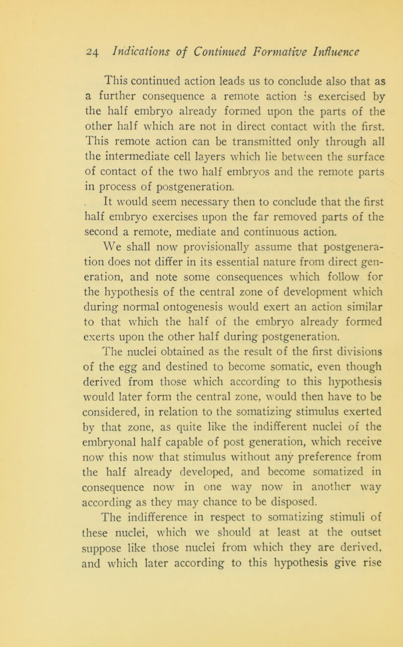 This continued action leads us to conclude also that as a further consequence a remote action is exercised by thè half embryo already formed upon thè parts of thè otlier half which are not in direct contact with thè first. This remote action can be transmitted only through all thè intermediate celi layers which lie between thè surface of contact of thè two half embryos and thè remote parts in process of postgeneration. It would seem necessary then to conclude that thè first half embryo exercises upon thè far removed parts of thè second a remote, mediate and continuous action. We shall now provisionall)'r assume that postgenera- tion does not differ in its essential nature from direct gen- eration, and note some consequences which follow for thè hypothesis of thè centrai zone of development which during normal ontogenesis would exert an action similar to that which thè half of thè embryo already formed exerts upon thè otlier half during postgeneration. The nuclei obtained as thè result of thè first divisions of thè egg and destined to become somatic, even though derived from those which according to this hypothesis would later forni thè centrai zone, would then have to be considered, in relation to thè somatizing stimulus exerted by that zone, as quite like thè indifferent nuclei of thè embryonal half capable of post generation, which receive now this now that stimulus without any preference from thè half already developed, and become somatized in consequence now in one way now in another way according as they may chance to be disposed. The indifference in respect to somatizing stimuli of these nuclei, which we should at least at thè outset suppose like those nuclei from which they are derived, and which later according to this hypothesis give rise