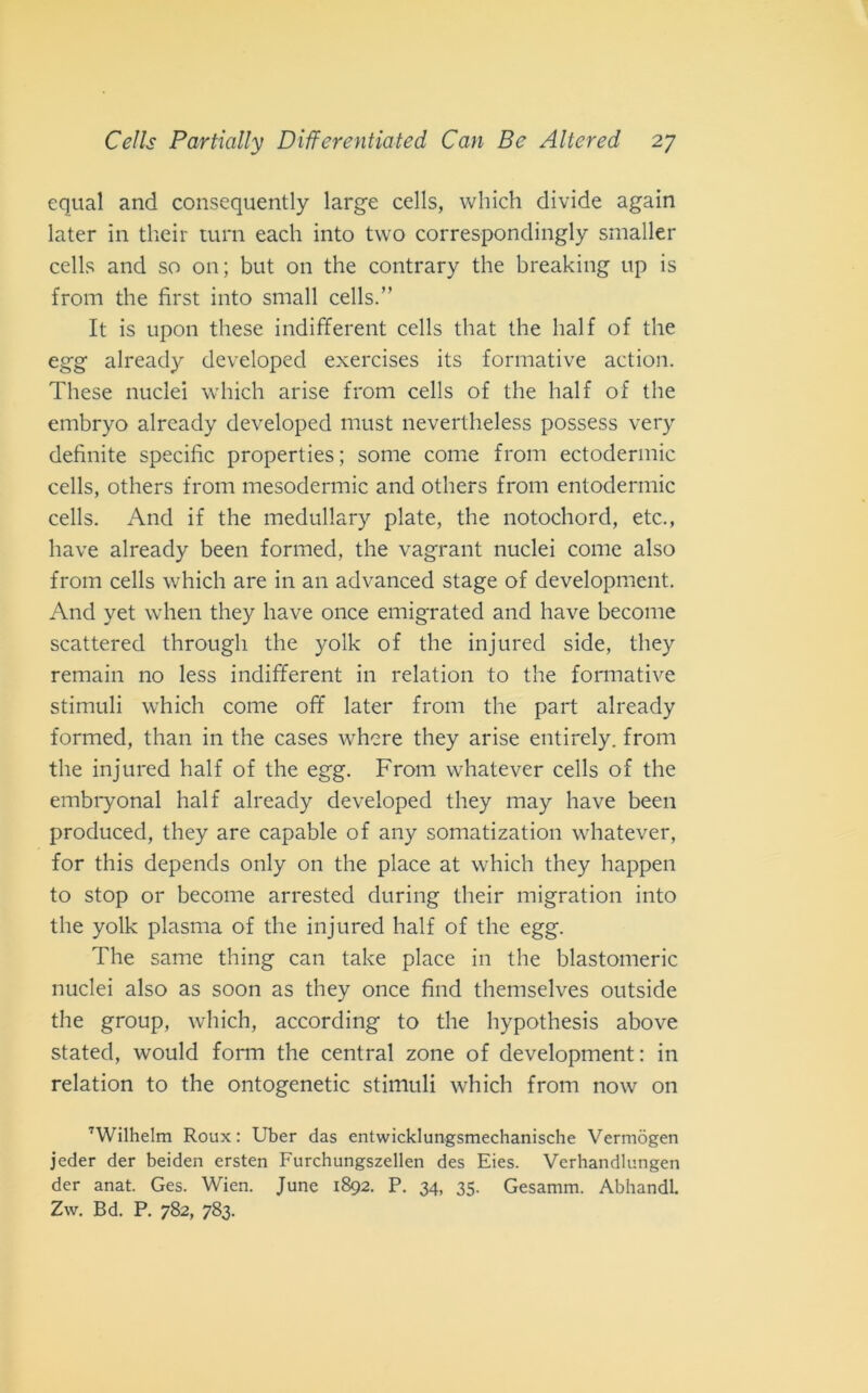 equal and consequently large cells, which divide again later in their turn each into two correspondingly smaller cells and so on; but on thè contrary thè breaking up is from thè fìrst into small cells.” It is upon these indifferent cells that thè half of thè egg already developed exercises its formative action. These nuclei which arise from cells of thè half of thè embryo already developed must nevertheless possess very definite specific properties; some come from ectodermic cells, others from mesodermic and others from entodermic cells. And if thè medullary piate, thè notochord, etc., bave already been forrned, thè vagrant nuclei come also from cells which are in an advanced stage of development. And yet when they have once emigrated and have become scattered through thè yolk of thè injured side, they remain no less indifferent in relation to thè formative stimuli which come off later from thè part already forrned, than in thè cases where they arise entirely. from thè injured half of thè egg. From whatever cells of thè embryonal half already developed they may have been produced, they are capable of any somatization whatever, for this depends only on thè place at which they happen to stop or become arrested during their migration into thè yolk plasma of thè injured half of thè egg. The same thing can take place in thè blastomeric nuclei also as soon as they once find themselves outside thè group, which, according to thè hypothesis above stated, would forni thè centrai zone of development: in relation to thè ontogenetic stimuli which from now on 7Wilhelm Roux : Uber das entwicklungsmechanische Vermògen jeder der beiden ersten Furchungszellen des Eies. Verhandlungen der anat. Ges. Wien. June 1892. P. 34, 35. Gesamm. AbhandL Zw. Bd. P. 782, 783.