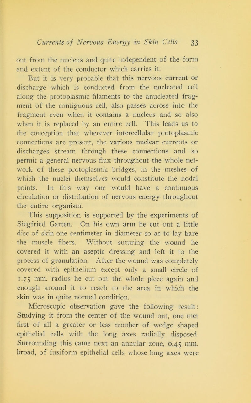 out from thè nucleus and quite independent of thè forni and extent of thè conductor which carries it. But it is very probable that this nervous current or discharge which is conducted from thè nucleated celi along thè protoplasmi filaments to thè anucleated frag- ment of thè contiguous celi, also passes across into thè fragment even when it contains a nucleus and so also when it is replaced by an entire celi. This leads us to thè conception that wherever intercellular protoplasmic connections are present, thè various nuclear currents or clischarges stream through these connections and so permit a generai nervous flux throughout thè whole net- work of these protoplasmic bridges, in thè meshes of which thè nuclei themselves would constitute thè nodal points. In this way one would have a continuous circulation or distribution of nervous energy throughout thè entire organismi. This supposition is supported by thè experiments of Siegfried Garten. On his own arm he cut out a little disc of skin one centimeter in diameter so as to lay bare thè muscle fìbers. Without suturing thè wound he covered it with an aseptic dressing and left it to thè process of granulatimi. After thè wound was completely covered with epithelium except only a small circle of 1.75 mm. radius he cut out thè whole piece again and enough around it to reach to thè area in which thè skin was in quite normal conditimi. Microscopie observation gave thè following result : Studying it from thè center of thè wound out, one met first of all a greater or less number of wedge shaped epithelial cells with thè long axes radially disposed. Surrounding this carne next an annidar zone, 0.45 mm. broad, of fusi forni epithelial cells whose long axes were